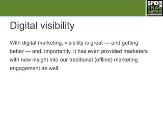 Digital visibility
With digital marketing, visibility is great — and getting
better — and, importantly, it has even provided marketers
with new insight into our traditional (offline) marketing
engagement as well.
 