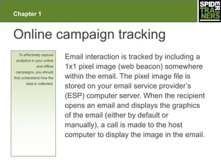 Chapter 1


Online campaign tracking
  To effectively capture
 analytics in your online
                            Email interaction is tracked by including a
              and offline   1x1 pixel image (web beacon) somewhere
campaigns, you should
first understand how the    within the email. The pixel image file is
       data is collected.
                            stored on your email service provider’s
                            (ESP) computer server. When the recipient
                            opens an email and displays the graphics
                            of the email (either by default or
                            manually), a call is made to the host
                            computer to display the image in the email.
 