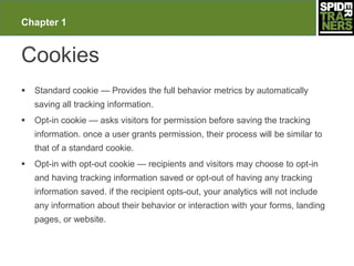 Chapter 1


Cookies
   Standard cookie — Provides the full behavior metrics by automatically
    saving all tracking information.
   Opt-in cookie — asks visitors for permission before saving the tracking
    information. once a user grants permission, their process will be similar to
    that of a standard cookie.
   Opt-in with opt-out cookie — recipients and visitors may choose to opt-in
    and having tracking information saved or opt-out of having any tracking
    information saved. if the recipient opts-out, your analytics will not include
    any information about their behavior or interaction with your forms, landing
    pages, or website.
 