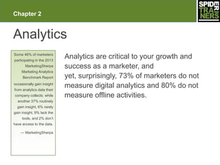 Chapter 2


Analytics
Some 46% of marketers
participating in the 2013
                            Analytics are critical to your growth and
       MarketingSherpa      success as a marketer, and
     Marketing Analytics
     Benchmark Report       yet, surprisingly, 73% of marketers do not
occasionally gain insight
from analytics data their
                            measure digital analytics and 80% do not
company collects. while     measure offline activities.
  another 37% routinely
  gain insight, 6% rarely
gain insight, 9% lack the
     tools, and 2% don’t
have access to the data.

    — MarketingSherpa
 