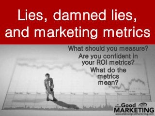 Lies, damned lies, 
and marketing metrics 
What should you measure? 
Are you confident in 
your ROI metrics? 
What do the 
All About Good Marketing © 2014. All Rights Reserved. 
No part of this document may be disclosed, reproduced or used in any form without the prior permission of allboutgoodmarketing.com 
metrics 
mean? 
 