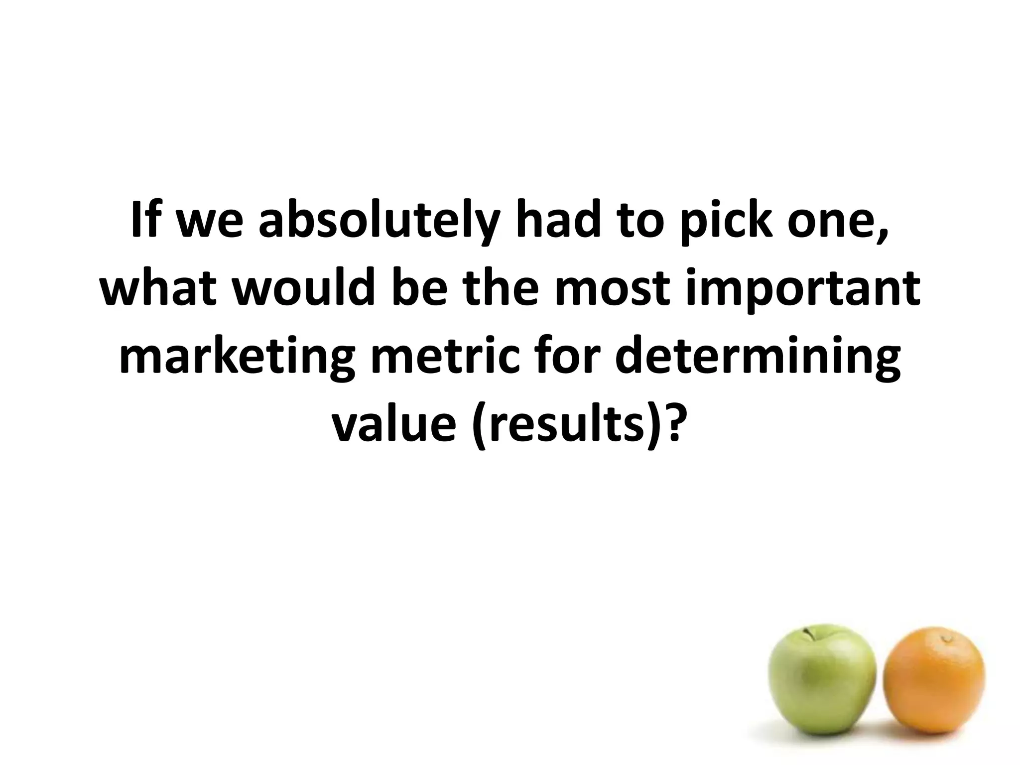 If we absolutely had to pick one, what would be the most important marketing metric for determining value (results)?