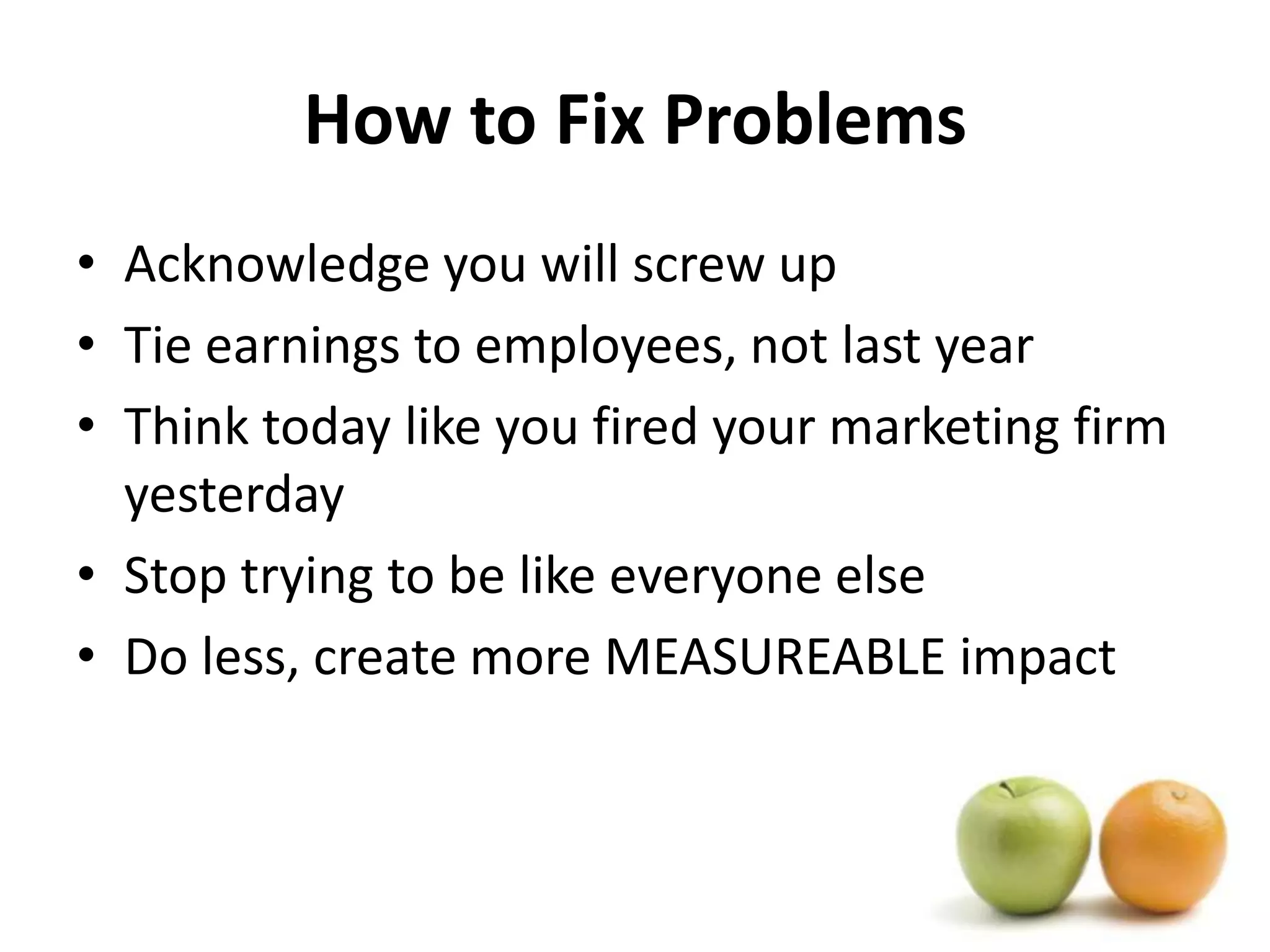 How to Fix ProblemsAcknowledge you will screw upTie earnings to employees, not last yearThink today like you fired your marketing firm yesterdayStop trying to be like everyone elseDo less, create more MEASUREABLE impact