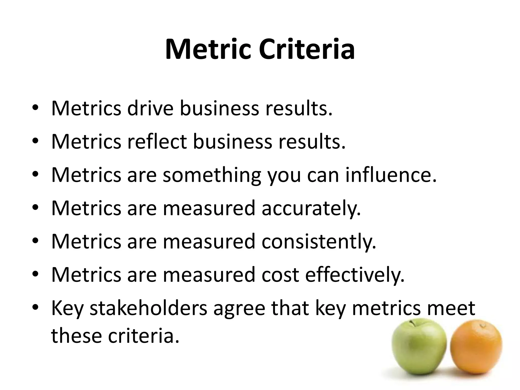 Metric CriteriaMetrics drive business results. Metrics reflect business results. Metrics are something you can influence. Metrics are measured accurately. Metrics are measured consistently. Metrics are measured cost effectively. Key stakeholders agree that key metrics meet these criteria. 
