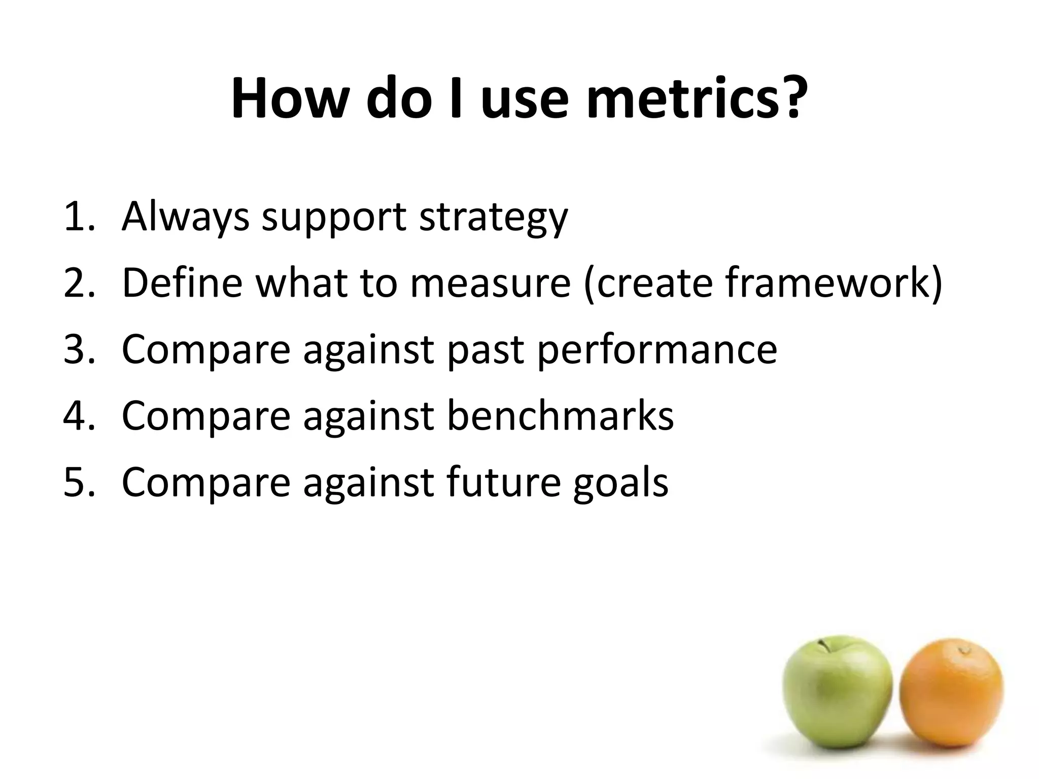 How do I use metrics?Always support strategyDefine what to measure (create framework)Compare against past performanceCompare against benchmarksCompare against future goals