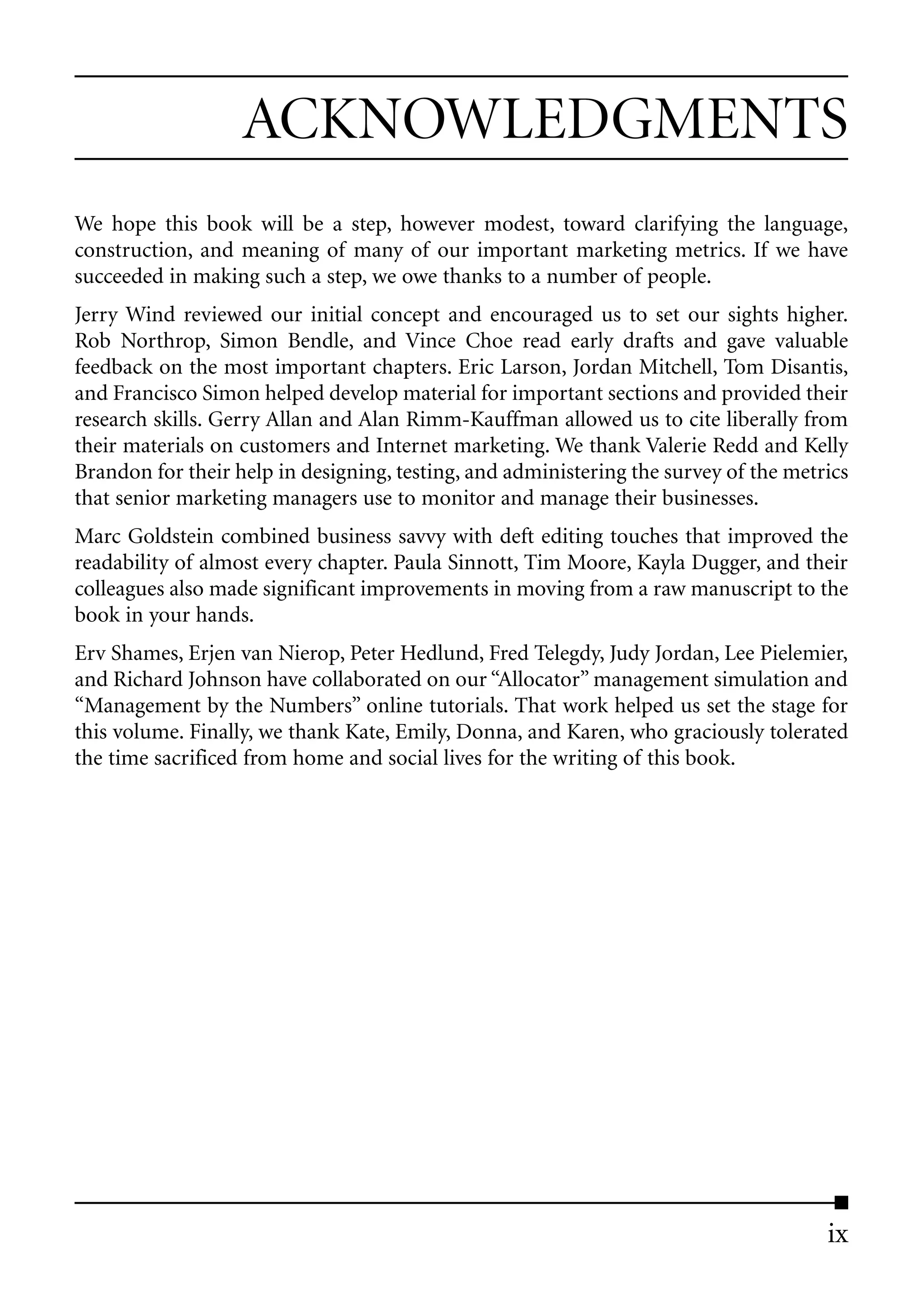 ACKNOWLEDGMENTS
We hope this book will be a step, however modest, toward clarifying the language,
construction, and meaning of many of our important marketing metrics. If we have
succeeded in making such a step, we owe thanks to a number of people.
Jerry Wind reviewed our initial concept and encouraged us to set our sights higher.
Rob Northrop, Simon Bendle, and Vince Choe read early drafts and gave valuable
feedback on the most important chapters. Eric Larson, Jordan Mitchell, Tom Disantis,
and Francisco Simon helped develop material for important sections and provided their
research skills. Gerry Allan and Alan Rimm-Kauffman allowed us to cite liberally from
their materials on customers and Internet marketing. We thank Valerie Redd and Kelly
Brandon for their help in designing, testing, and administering the survey of the metrics
that senior marketing managers use to monitor and manage their businesses.
Marc Goldstein combined business savvy with deft editing touches that improved the
readability of almost every chapter. Paula Sinnott, Tim Moore, Kayla Dugger, and their
colleagues also made significant improvements in moving from a raw manuscript to the
book in your hands.
Erv Shames, Erjen van Nierop, Peter Hedlund, Fred Telegdy, Judy Jordan, Lee Pielemier,
and Richard Johnson have collaborated on our “Allocator” management simulation and
“Management by the Numbers” online tutorials. That work helped us set the stage for
this volume. Finally, we thank Kate, Emily, Donna, and Karen, who graciously tolerated
the time sacrificed from home and social lives for the writing of this book.




                                                                                      ix
 