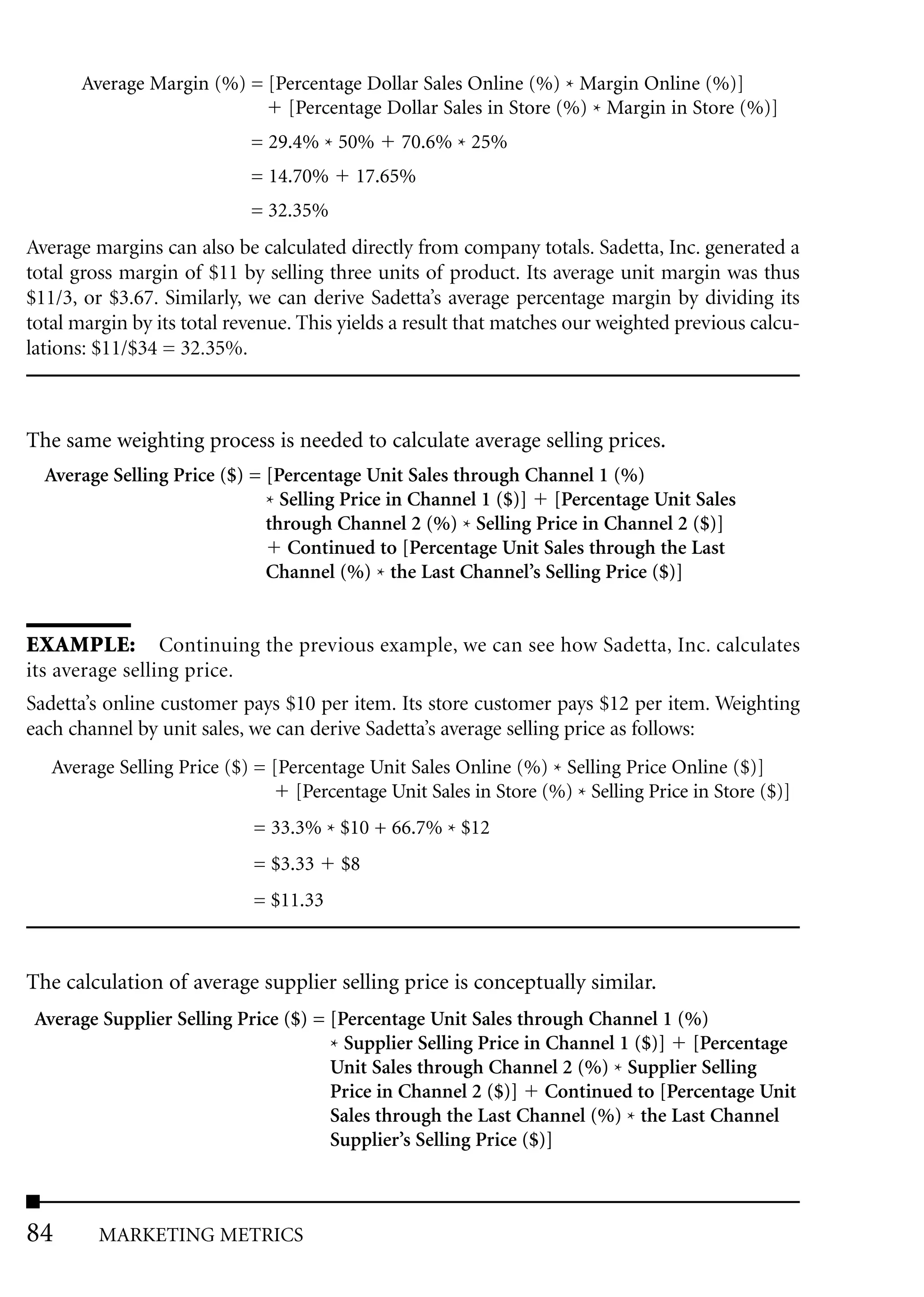 Average Margin (%) = [Percentage Dollar Sales Online (%) * Margin Online (%)]
                             [Percentage Dollar Sales in Store (%) * Margin in Store (%)]
                            = 29.4% * 50%       70.6% * 25%
                            = 14.70%      17.65%
                            = 32.35%
Average margins can also be calculated directly from company totals. Sadetta, Inc. generated a
total gross margin of $11 by selling three units of product. Its average unit margin was thus
$11/3, or $3.67. Similarly, we can derive Sadetta’s average percentage margin by dividing its
total margin by its total revenue. This yields a result that matches our weighted previous calcu-
lations: $11/$34 = 32.35%.



The same weighting process is needed to calculate average selling prices.
  Average Selling Price ($) = [Percentage Unit Sales through Channel 1 (%)
                              * Selling Price in Channel 1 ($)] [Percentage Unit Sales
                              through Channel 2 (%) * Selling Price in Channel 2 ($)]
                                 Continued to [Percentage Unit Sales through the Last
                              Channel (%) * the Last Channel’s Selling Price ($)]


EXAMPLE: Continuing the previous example, we can see how Sadetta, Inc. calculates
its average selling price.
Sadetta’s online customer pays $10 per item. Its store customer pays $12 per item. Weighting
each channel by unit sales, we can derive Sadetta’s average selling price as follows:
   Average Selling Price ($) = [Percentage Unit Sales Online (%) * Selling Price Online ($)]
                                  [Percentage Unit Sales in Store (%) * Selling Price in Store ($)]
                             = 33.3% * $10 + 66.7% * $12
                             = $3.33    $8
                             = $11.33



The calculation of average supplier selling price is conceptually similar.
 Average Supplier Selling Price ($) = [Percentage Unit Sales through Channel 1 (%)
                                      * Supplier Selling Price in Channel 1 ($)] [Percentage
                                      Unit Sales through Channel 2 (%) * Supplier Selling
                                      Price in Channel 2 ($)] Continued to [Percentage Unit
                                      Sales through the Last Channel (%) * the Last Channel
                                      Supplier’s Selling Price ($)]



84       MARKETING METRICS
 