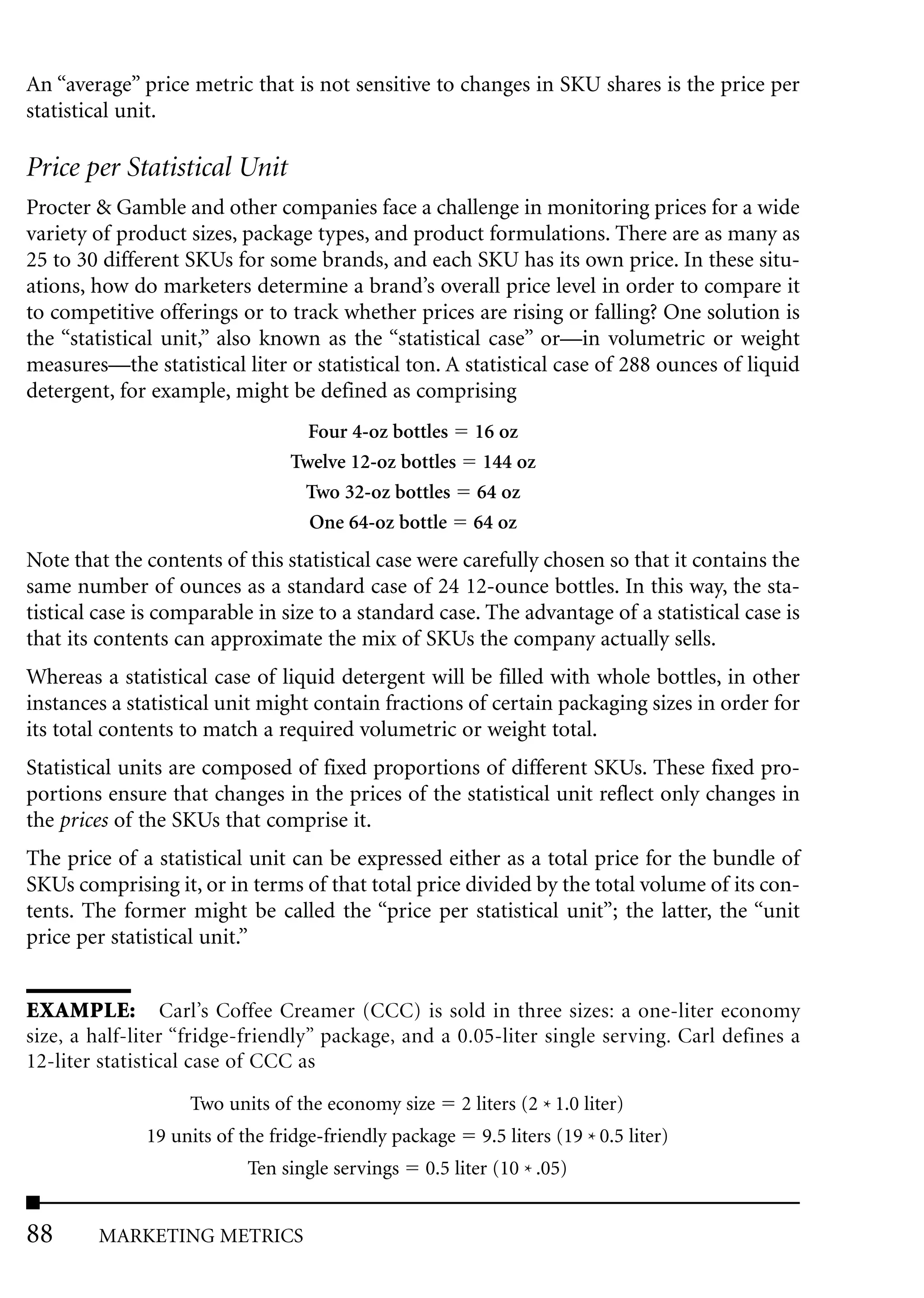 An “average” price metric that is not sensitive to changes in SKU shares is the price per
statistical unit.

Price per Statistical Unit
Procter & Gamble and other companies face a challenge in monitoring prices for a wide
variety of product sizes, package types, and product formulations. There are as many as
25 to 30 different SKUs for some brands, and each SKU has its own price. In these situ-
ations, how do marketers determine a brand’s overall price level in order to compare it
to competitive offerings or to track whether prices are rising or falling? One solution is
the “statistical unit,” also known as the “statistical case” or—in volumetric or weight
measures—the statistical liter or statistical ton. A statistical case of 288 ounces of liquid
detergent, for example, might be defined as comprising
                                  Four 4-oz bottles 16 oz
                                Twelve 12-oz bottles 144 oz
                                 Two 32-oz bottles 64 oz
                                  One 64-oz bottle 64 oz
Note that the contents of this statistical case were carefully chosen so that it contains the
same number of ounces as a standard case of 24 12-ounce bottles. In this way, the sta-
tistical case is comparable in size to a standard case. The advantage of a statistical case is
that its contents can approximate the mix of SKUs the company actually sells.
Whereas a statistical case of liquid detergent will be filled with whole bottles, in other
instances a statistical unit might contain fractions of certain packaging sizes in order for
its total contents to match a required volumetric or weight total.
Statistical units are composed of fixed proportions of different SKUs. These fixed pro-
portions ensure that changes in the prices of the statistical unit reflect only changes in
the prices of the SKUs that comprise it.
The price of a statistical unit can be expressed either as a total price for the bundle of
SKUs comprising it, or in terms of that total price divided by the total volume of its con-
tents. The former might be called the “price per statistical unit”; the latter, the “unit
price per statistical unit.”


EXAMPLE: Carl’s Coffee Creamer (CCC) is sold in three sizes: a one-liter economy
size, a half-liter “fridge-friendly” package, and a 0.05-liter single serving. Carl defines a
12-liter statistical case of CCC as

                   Two units of the economy size        2 liters (2 * 1.0 liter)
              19 units of the fridge-friendly package      9.5 liters (19 * 0.5 liter)
                          Ten single servings    0.5 liter (10 * .05)


88      MARKETING METRICS
 