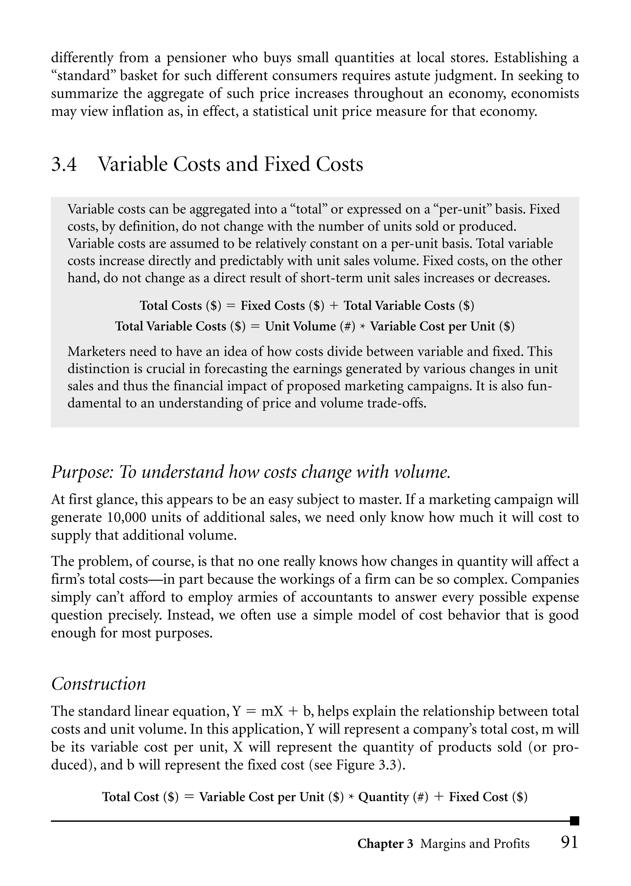 differently from a pensioner who buys small quantities at local stores. Establishing a
“standard” basket for such different consumers requires astute judgment. In seeking to
summarize the aggregate of such price increases throughout an economy, economists
may view inflation as, in effect, a statistical unit price measure for that economy.


3.4 Variable Costs and Fixed Costs
  Variable costs can be aggregated into a “total” or expressed on a “per-unit” basis. Fixed
  costs, by definition, do not change with the number of units sold or produced.
  Variable costs are assumed to be relatively constant on a per-unit basis. Total variable
  costs increase directly and predictably with unit sales volume. Fixed costs, on the other
  hand, do not change as a direct result of short-term unit sales increases or decreases.
               Total Costs ($) Fixed Costs ($) Total Variable Costs ($)
           Total Variable Costs ($) Unit Volume (#) * Variable Cost per Unit ($)
  Marketers need to have an idea of how costs divide between variable and fixed. This
  distinction is crucial in forecasting the earnings generated by various changes in unit
  sales and thus the financial impact of proposed marketing campaigns. It is also fun-
  damental to an understanding of price and volume trade-offs.



Purpose: To understand how costs change with volume.
At first glance, this appears to be an easy subject to master. If a marketing campaign will
generate 10,000 units of additional sales, we need only know how much it will cost to
supply that additional volume.
The problem, of course, is that no one really knows how changes in quantity will affect a
firm’s total costs—in part because the workings of a firm can be so complex. Companies
simply can’t afford to employ armies of accountants to answer every possible expense
question precisely. Instead, we often use a simple model of cost behavior that is good
enough for most purposes.


Construction
The standard linear equation, Y mX b, helps explain the relationship between total
costs and unit volume. In this application, Y will represent a company’s total cost, m will
be its variable cost per unit, X will represent the quantity of products sold (or pro-
duced), and b will represent the fixed cost (see Figure 3.3).

        Total Cost ($)   Variable Cost per Unit ($) * Quantity (#)    Fixed Cost ($)


                                                      Chapter 3 Margins and Profits         91
 