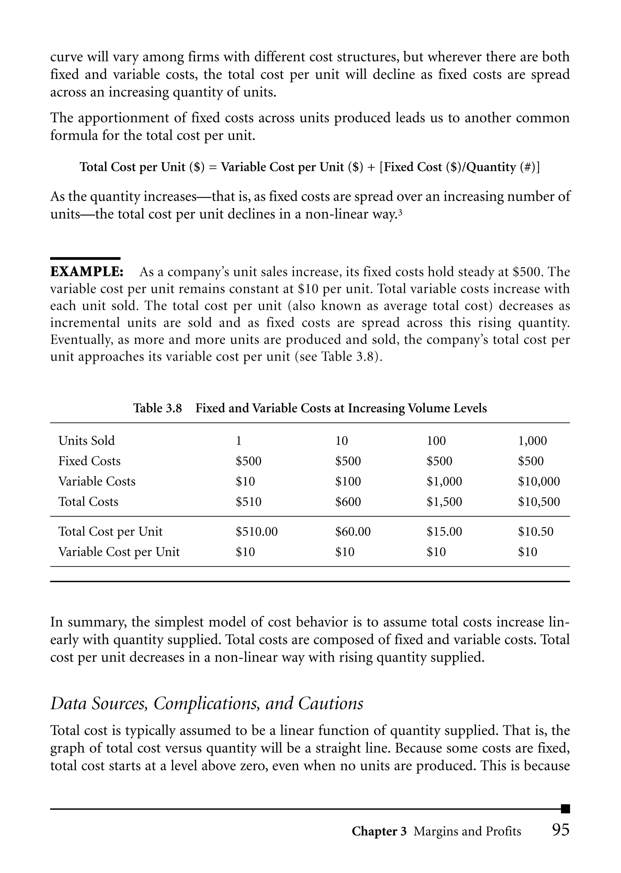 curve will vary among firms with different cost structures, but wherever there are both
fixed and variable costs, the total cost per unit will decline as fixed costs are spread
across an increasing quantity of units.
The apportionment of fixed costs across units produced leads us to another common
formula for the total cost per unit.

     Total Cost per Unit ($) = Variable Cost per Unit ($) + [Fixed Cost ($)/Quantity (#)]

As the quantity increases—that is, as fixed costs are spread over an increasing number of
units—the total cost per unit declines in a non-linear way.3


EXAMPLE: As a company’s unit sales increase, its fixed costs hold steady at $500. The
variable cost per unit remains constant at $10 per unit. Total variable costs increase with
each unit sold. The total cost per unit (also known as average total cost) decreases as
incremental units are sold and as fixed costs are spread across this rising quantity.
Eventually, as more and more units are produced and sold, the company’s total cost per
unit approaches its variable cost per unit (see Table 3.8).


              Table 3.8 Fixed and Variable Costs at Increasing Volume Levels

 Units Sold                      1                 10               100             1,000
 Fixed Costs                     $500              $500             $500            $500
 Variable Costs                  $10               $100             $1,000          $10,000
 Total Costs                     $510              $600             $1,500          $10,500

 Total Cost per Unit             $510.00           $60.00           $15.00          $10.50
 Variable Cost per Unit          $10               $10              $10             $10




In summary, the simplest model of cost behavior is to assume total costs increase lin-
early with quantity supplied. Total costs are composed of fixed and variable costs. Total
cost per unit decreases in a non-linear way with rising quantity supplied.


Data Sources, Complications, and Cautions
Total cost is typically assumed to be a linear function of quantity supplied. That is, the
graph of total cost versus quantity will be a straight line. Because some costs are fixed,
total cost starts at a level above zero, even when no units are produced. This is because



                                                      Chapter 3 Margins and Profits         95
 