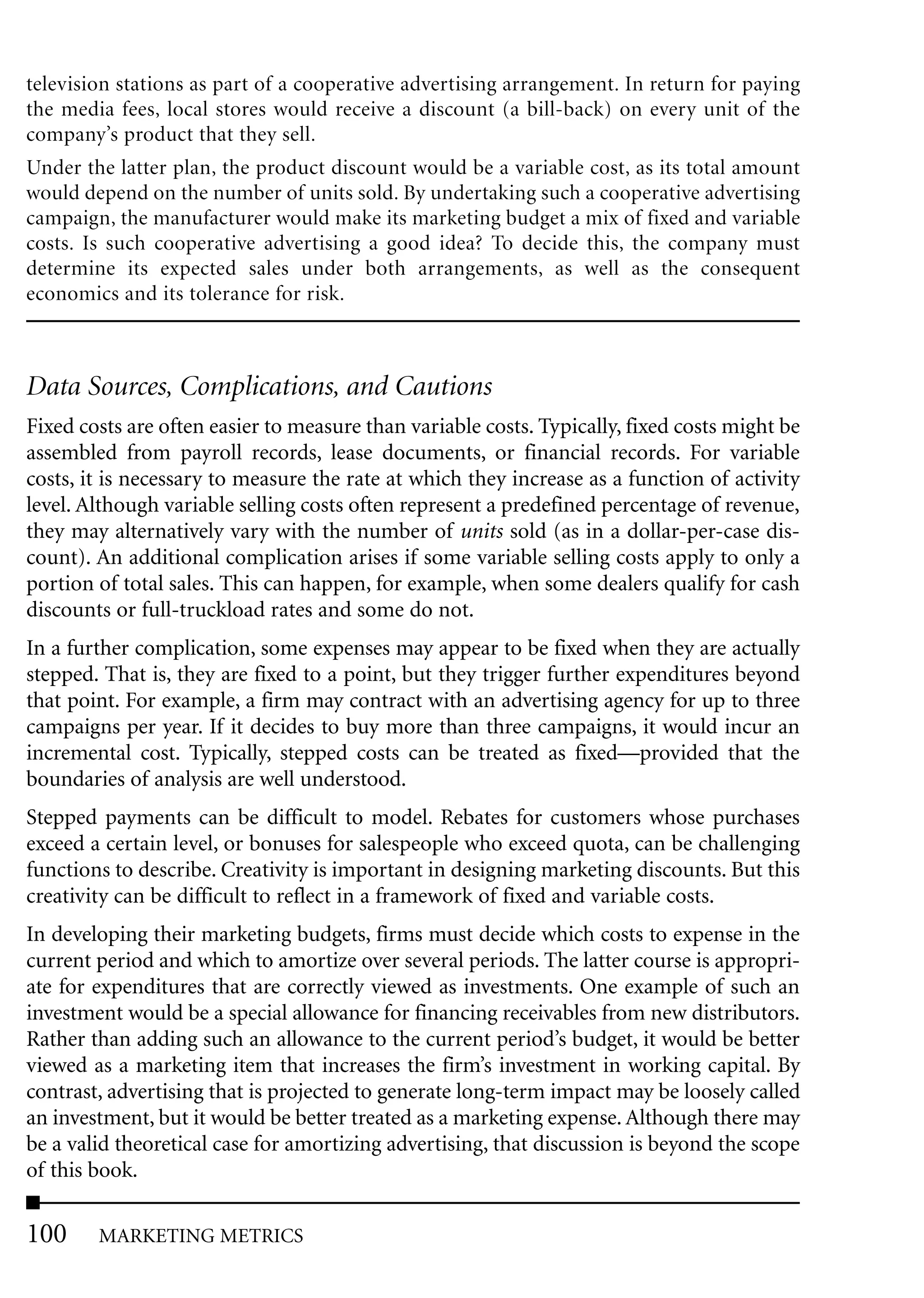 television stations as part of a cooperative advertising arrangement. In return for paying
the media fees, local stores would receive a discount (a bill-back) on every unit of the
company’s product that they sell.
Under the latter plan, the product discount would be a variable cost, as its total amount
would depend on the number of units sold. By undertaking such a cooperative advertising
campaign, the manufacturer would make its marketing budget a mix of fixed and variable
costs. Is such cooperative advertising a good idea? To decide this, the company must
determine its expected sales under both arrangements, as well as the consequent
economics and its tolerance for risk.



Data Sources, Complications, and Cautions
Fixed costs are often easier to measure than variable costs. Typically, fixed costs might be
assembled from payroll records, lease documents, or financial records. For variable
costs, it is necessary to measure the rate at which they increase as a function of activity
level. Although variable selling costs often represent a predefined percentage of revenue,
they may alternatively vary with the number of units sold (as in a dollar-per-case dis-
count). An additional complication arises if some variable selling costs apply to only a
portion of total sales. This can happen, for example, when some dealers qualify for cash
discounts or full-truckload rates and some do not.
In a further complication, some expenses may appear to be fixed when they are actually
stepped. That is, they are fixed to a point, but they trigger further expenditures beyond
that point. For example, a firm may contract with an advertising agency for up to three
campaigns per year. If it decides to buy more than three campaigns, it would incur an
incremental cost. Typically, stepped costs can be treated as fixed—provided that the
boundaries of analysis are well understood.
Stepped payments can be difficult to model. Rebates for customers whose purchases
exceed a certain level, or bonuses for salespeople who exceed quota, can be challenging
functions to describe. Creativity is important in designing marketing discounts. But this
creativity can be difficult to reflect in a framework of fixed and variable costs.
In developing their marketing budgets, firms must decide which costs to expense in the
current period and which to amortize over several periods. The latter course is appropri-
ate for expenditures that are correctly viewed as investments. One example of such an
investment would be a special allowance for financing receivables from new distributors.
Rather than adding such an allowance to the current period’s budget, it would be better
viewed as a marketing item that increases the firm’s investment in working capital. By
contrast, advertising that is projected to generate long-term impact may be loosely called
an investment, but it would be better treated as a marketing expense. Although there may
be a valid theoretical case for amortizing advertising, that discussion is beyond the scope
of this book.

100     MARKETING METRICS
 