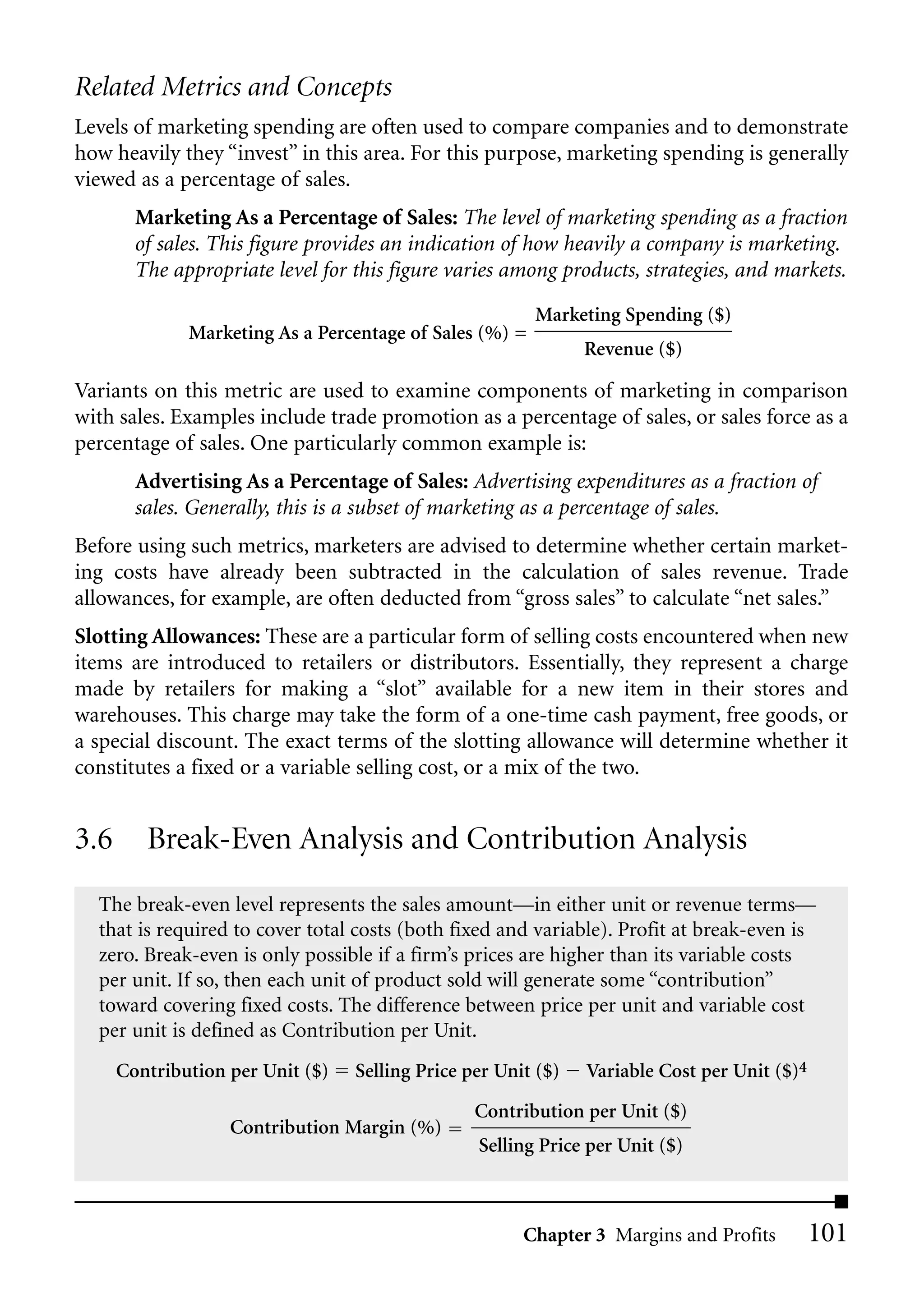 Related Metrics and Concepts
Levels of marketing spending are often used to compare companies and to demonstrate
how heavily they “invest” in this area. For this purpose, marketing spending is generally
viewed as a percentage of sales.
        Marketing As a Percentage of Sales: The level of marketing spending as a fraction
        of sales. This figure provides an indication of how heavily a company is marketing.
        The appropriate level for this figure varies among products, strategies, and markets.
                                                         Marketing Spending ($)
              Marketing As a Percentage of Sales (%) =
                                                               Revenue ($)

Variants on this metric are used to examine components of marketing in comparison
with sales. Examples include trade promotion as a percentage of sales, or sales force as a
percentage of sales. One particularly common example is:
        Advertising As a Percentage of Sales: Advertising expenditures as a fraction of
        sales. Generally, this is a subset of marketing as a percentage of sales.
Before using such metrics, marketers are advised to determine whether certain market-
ing costs have already been subtracted in the calculation of sales revenue. Trade
allowances, for example, are often deducted from “gross sales” to calculate “net sales.”
Slotting Allowances: These are a particular form of selling costs encountered when new
items are introduced to retailers or distributors. Essentially, they represent a charge
made by retailers for making a “slot” available for a new item in their stores and
warehouses. This charge may take the form of a one-time cash payment, free goods, or
a special discount. The exact terms of the slotting allowance will determine whether it
constitutes a fixed or a variable selling cost, or a mix of the two.


3.6      Break-Even Analysis and Contribution Analysis
  The break-even level represents the sales amount—in either unit or revenue terms—
  that is required to cover total costs (both fixed and variable). Profit at break-even is
  zero. Break-even is only possible if a firm’s prices are higher than its variable costs
  per unit. If so, then each unit of product sold will generate some “contribution”
  toward covering fixed costs. The difference between price per unit and variable cost
  per unit is defined as Contribution per Unit.
      Contribution per Unit ($)   Selling Price per Unit ($)   Variable Cost per Unit ($)4
                                                 Contribution per Unit ($)
                   Contribution Margin (%)
                                                 Selling Price per Unit ($)



                                                       Chapter 3 Margins and Profits         101
 