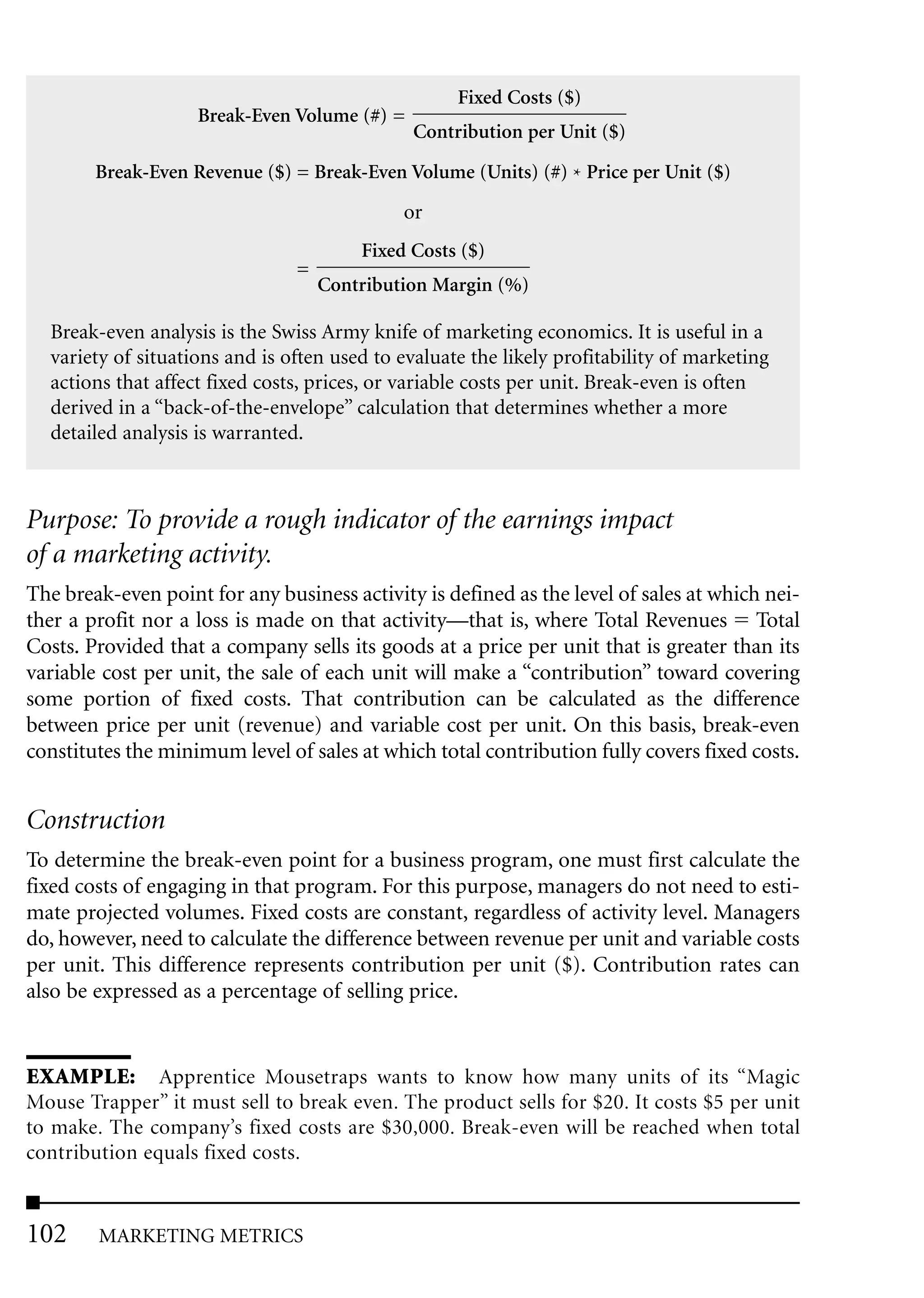 Fixed Costs ($)
                    Break-Even Volume (#) =
                                              Contribution per Unit ($)

        Break-Even Revenue ($) = Break-Even Volume (Units) (#) * Price per Unit ($)

                                             or
                                        Fixed Costs ($)
                                =
                                    Contribution Margin (%)

  Break-even analysis is the Swiss Army knife of marketing economics. It is useful in a
  variety of situations and is often used to evaluate the likely profitability of marketing
  actions that affect fixed costs, prices, or variable costs per unit. Break-even is often
  derived in a “back-of-the-envelope” calculation that determines whether a more
  detailed analysis is warranted.



Purpose: To provide a rough indicator of the earnings impact
of a marketing activity.
The break-even point for any business activity is defined as the level of sales at which nei-
ther a profit nor a loss is made on that activity—that is, where Total Revenues Total
Costs. Provided that a company sells its goods at a price per unit that is greater than its
variable cost per unit, the sale of each unit will make a “contribution” toward covering
some portion of fixed costs. That contribution can be calculated as the difference
between price per unit (revenue) and variable cost per unit. On this basis, break-even
constitutes the minimum level of sales at which total contribution fully covers fixed costs.


Construction
To determine the break-even point for a business program, one must first calculate the
fixed costs of engaging in that program. For this purpose, managers do not need to esti-
mate projected volumes. Fixed costs are constant, regardless of activity level. Managers
do, however, need to calculate the difference between revenue per unit and variable costs
per unit. This difference represents contribution per unit ($). Contribution rates can
also be expressed as a percentage of selling price.


EXAMPLE: Apprentice Mousetraps wants to know how many units of its “Magic
Mouse Trapper” it must sell to break even. The product sells for $20. It costs $5 per unit
to make. The company’s fixed costs are $30,000. Break-even will be reached when total
contribution equals fixed costs.


102     MARKETING METRICS
 
