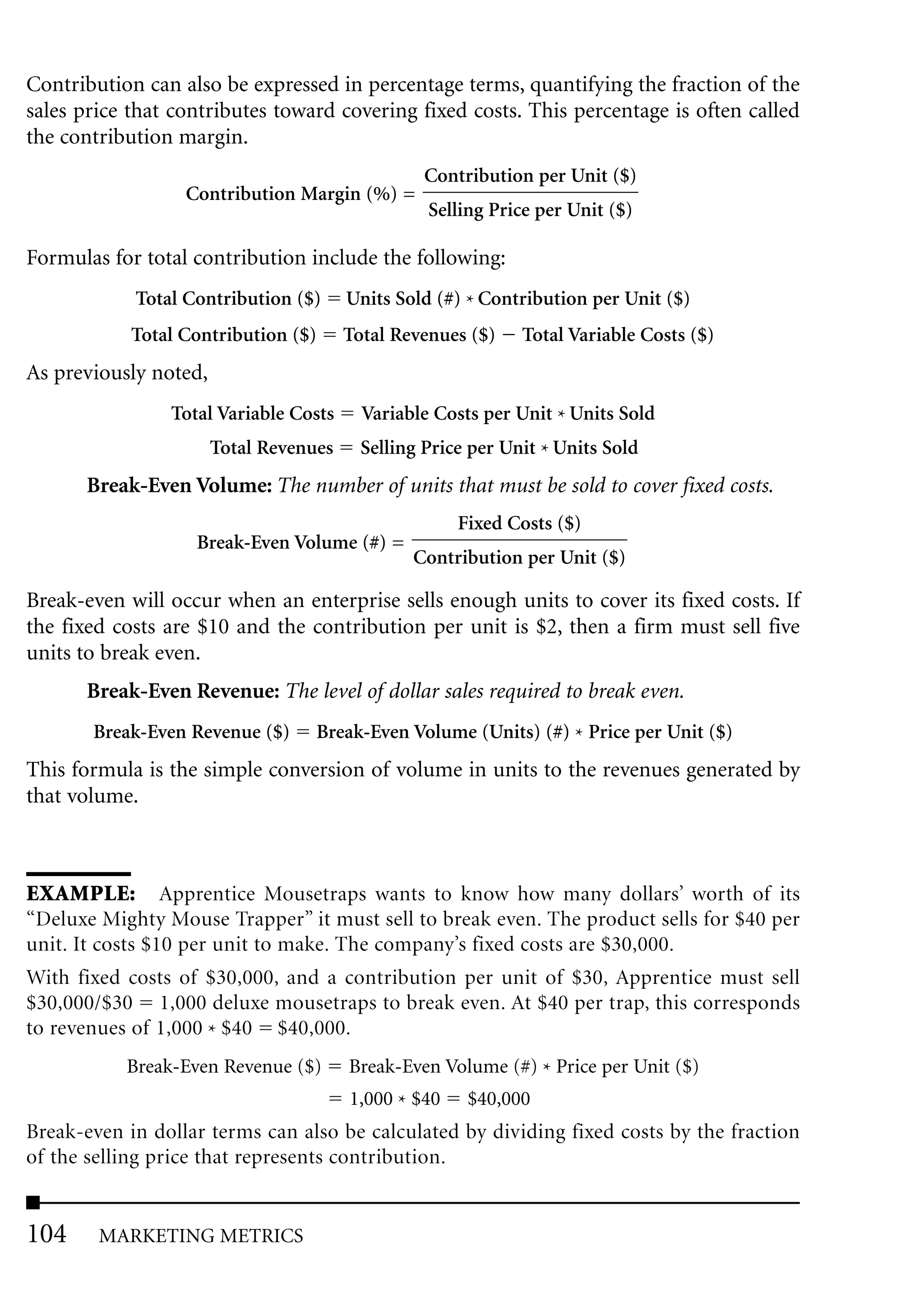 Contribution can also be expressed in percentage terms, quantifying the fraction of the
sales price that contributes toward covering fixed costs. This percentage is often called
the contribution margin.
                                                  Contribution per Unit ($)
                  Contribution Margin (%) =
                                                  Selling Price per Unit ($)

Formulas for total contribution include the following:
            Total Contribution ($)      Units Sold (#) * Contribution per Unit ($)
            Total Contribution ($)      Total Revenues ($)    Total Variable Costs ($)
As previously noted,
                Total Variable Costs      Variable Costs per Unit * Units Sold
                       Total Revenues     Selling Price per Unit * Units Sold
      Break-Even Volume: The number of units that must be sold to cover fixed costs.
                                                      Fixed Costs ($)
                   Break-Even Volume (#) =
                                                Contribution per Unit ($)

Break-even will occur when an enterprise sells enough units to cover its fixed costs. If
the fixed costs are $10 and the contribution per unit is $2, then a firm must sell five
units to break even.
      Break-Even Revenue: The level of dollar sales required to break even.
       Break-Even Revenue ($)      Break-Even Volume (Units) (#) * Price per Unit ($)
This formula is the simple conversion of volume in units to the revenues generated by
that volume.



EXAMPLE: Apprentice Mousetraps wants to know how many dollars’ worth of its
“Deluxe Mighty Mouse Trapper” it must sell to break even. The product sells for $40 per
unit. It costs $10 per unit to make. The company’s fixed costs are $30,000.
With fixed costs of $30,000, and a contribution per unit of $30, Apprentice must sell
$30,000/$30 1,000 deluxe mousetraps to break even. At $40 per trap, this corresponds
to revenues of 1,000 * $40 $40,000.
           Break-Even Revenue ($)       Break-Even Volume (#) * Price per Unit ($)
                                        1,000 * $40    $40,000
Break-even in dollar terms can also be calculated by dividing fixed costs by the fraction
of the selling price that represents contribution.


104     MARKETING METRICS
 
