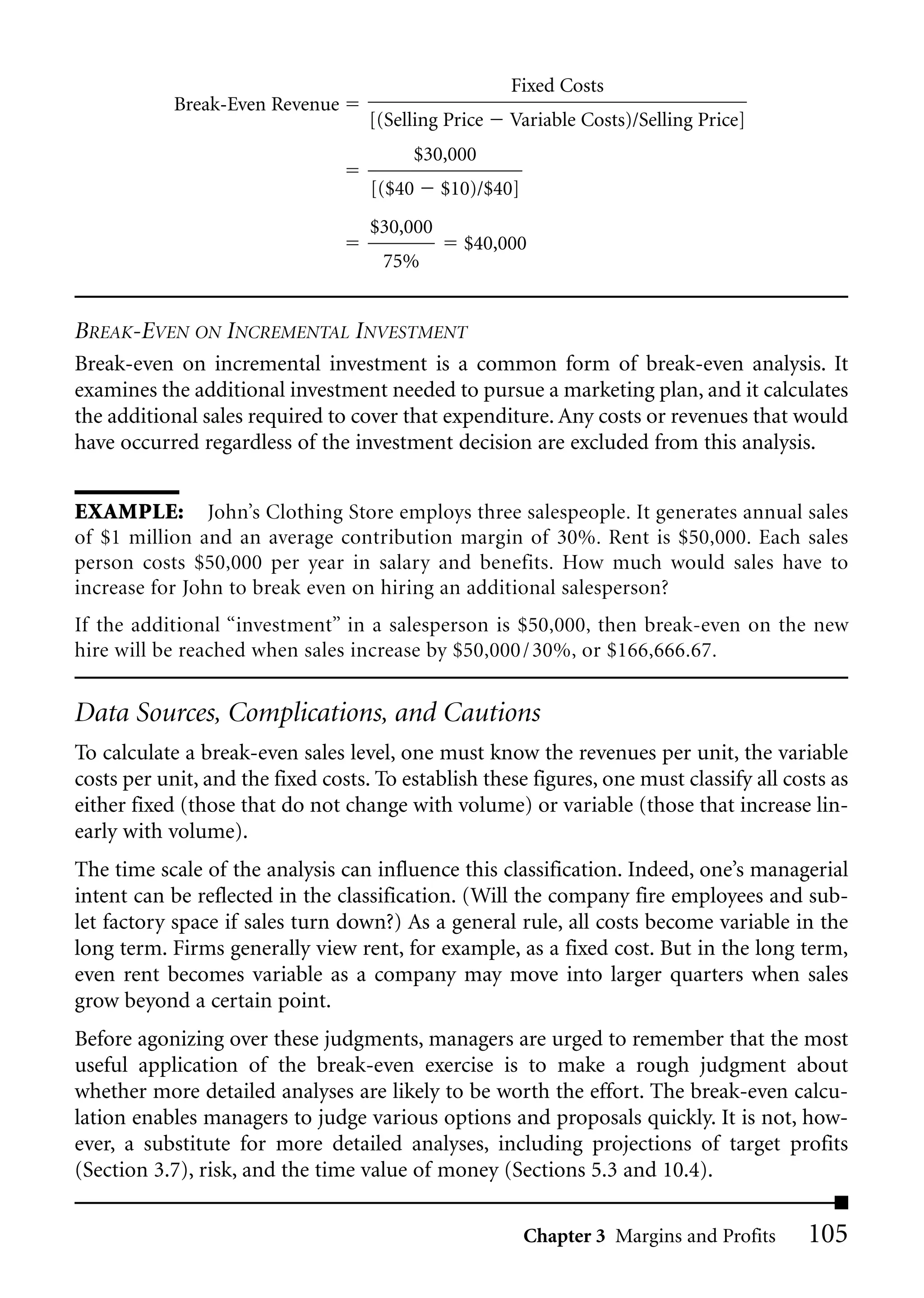 Fixed Costs
            Break-Even Revenue
                                    [(Selling Price   Variable Costs)/Selling Price]
                                         $30,000
                                    [($40     $10)/$40]
                                    $30,000
                                                $40,000
                                     75%


BREAK-EVEN ON INCREMENTAL INVESTMENT
Break-even on incremental investment is a common form of break-even analysis. It
examines the additional investment needed to pursue a marketing plan, and it calculates
the additional sales required to cover that expenditure. Any costs or revenues that would
have occurred regardless of the investment decision are excluded from this analysis.


EXAMPLE: John’s Clothing Store employs three salespeople. It generates annual sales
of $1 million and an average contribution margin of 30%. Rent is $50,000. Each sales
person costs $50,000 per year in salary and benefits. How much would sales have to
increase for John to break even on hiring an additional salesperson?
If the additional “investment” in a salesperson is $50,000, then break-even on the new
hire will be reached when sales increase by $50,000 / 30%, or $166,666.67.


Data Sources, Complications, and Cautions
To calculate a break-even sales level, one must know the revenues per unit, the variable
costs per unit, and the fixed costs. To establish these figures, one must classify all costs as
either fixed (those that do not change with volume) or variable (those that increase lin-
early with volume).
The time scale of the analysis can influence this classification. Indeed, one’s managerial
intent can be reflected in the classification. (Will the company fire employees and sub-
let factory space if sales turn down?) As a general rule, all costs become variable in the
long term. Firms generally view rent, for example, as a fixed cost. But in the long term,
even rent becomes variable as a company may move into larger quarters when sales
grow beyond a certain point.
Before agonizing over these judgments, managers are urged to remember that the most
useful application of the break-even exercise is to make a rough judgment about
whether more detailed analyses are likely to be worth the effort. The break-even calcu-
lation enables managers to judge various options and proposals quickly. It is not, how-
ever, a substitute for more detailed analyses, including projections of target profits
(Section 3.7), risk, and the time value of money (Sections 5.3 and 10.4).

                                                          Chapter 3 Margins and Profits   105
 