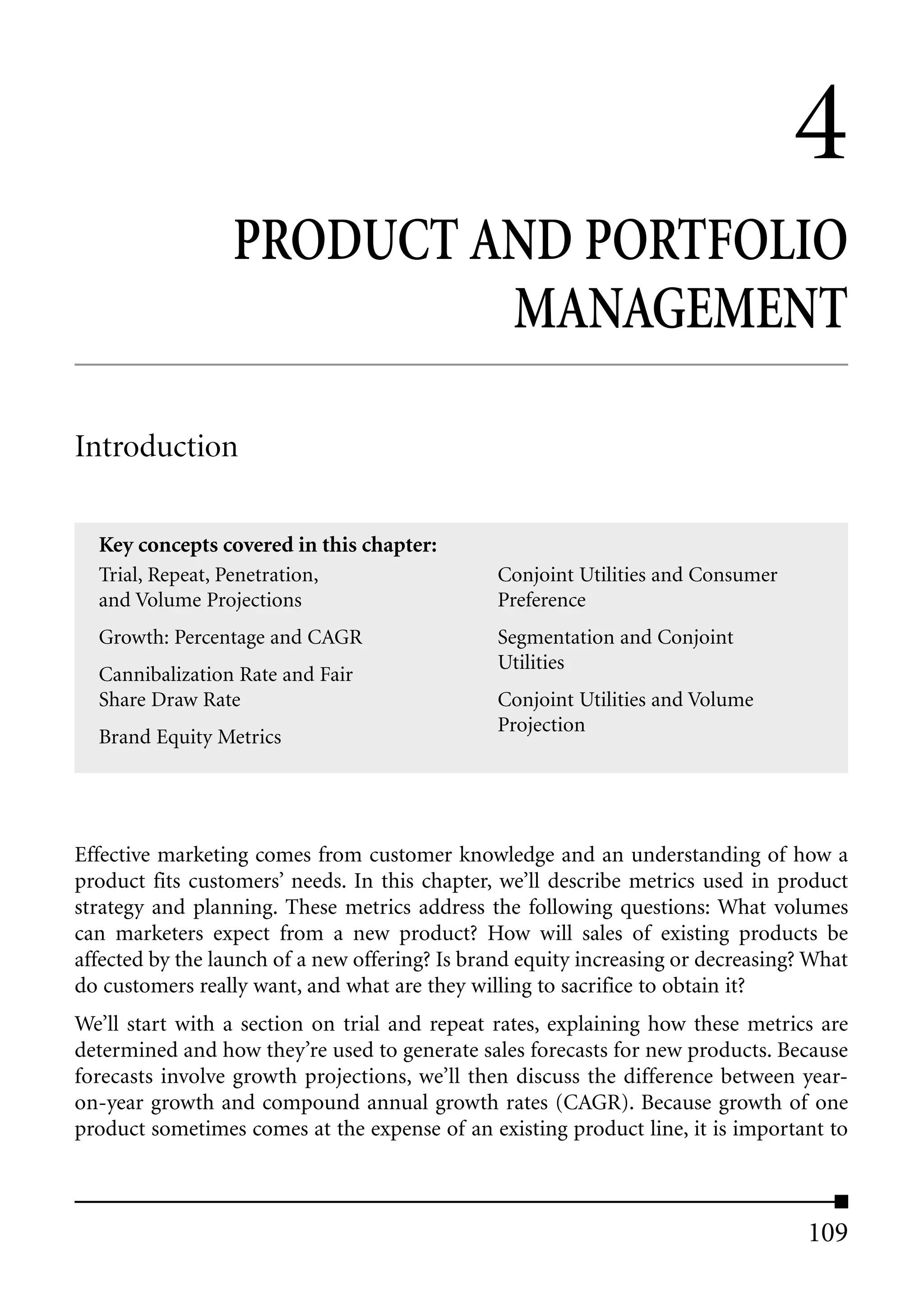 4
                  PRODUCT AND PORTFOLIO
                           MANAGEMENT

Introduction

  Key concepts covered in this chapter:
  Trial, Repeat, Penetration,                   Conjoint Utilities and Consumer
  and Volume Projections                        Preference
  Growth: Percentage and CAGR                   Segmentation and Conjoint
                                                Utilities
  Cannibalization Rate and Fair
  Share Draw Rate                               Conjoint Utilities and Volume
                                                Projection
  Brand Equity Metrics




Effective marketing comes from customer knowledge and an understanding of how a
product fits customers’ needs. In this chapter, we’ll describe metrics used in product
strategy and planning. These metrics address the following questions: What volumes
can marketers expect from a new product? How will sales of existing products be
affected by the launch of a new offering? Is brand equity increasing or decreasing? What
do customers really want, and what are they willing to sacrifice to obtain it?
We’ll start with a section on trial and repeat rates, explaining how these metrics are
determined and how they’re used to generate sales forecasts for new products. Because
forecasts involve growth projections, we’ll then discuss the difference between year-
on-year growth and compound annual growth rates (CAGR). Because growth of one
product sometimes comes at the expense of an existing product line, it is important to



                                                                                   109
 