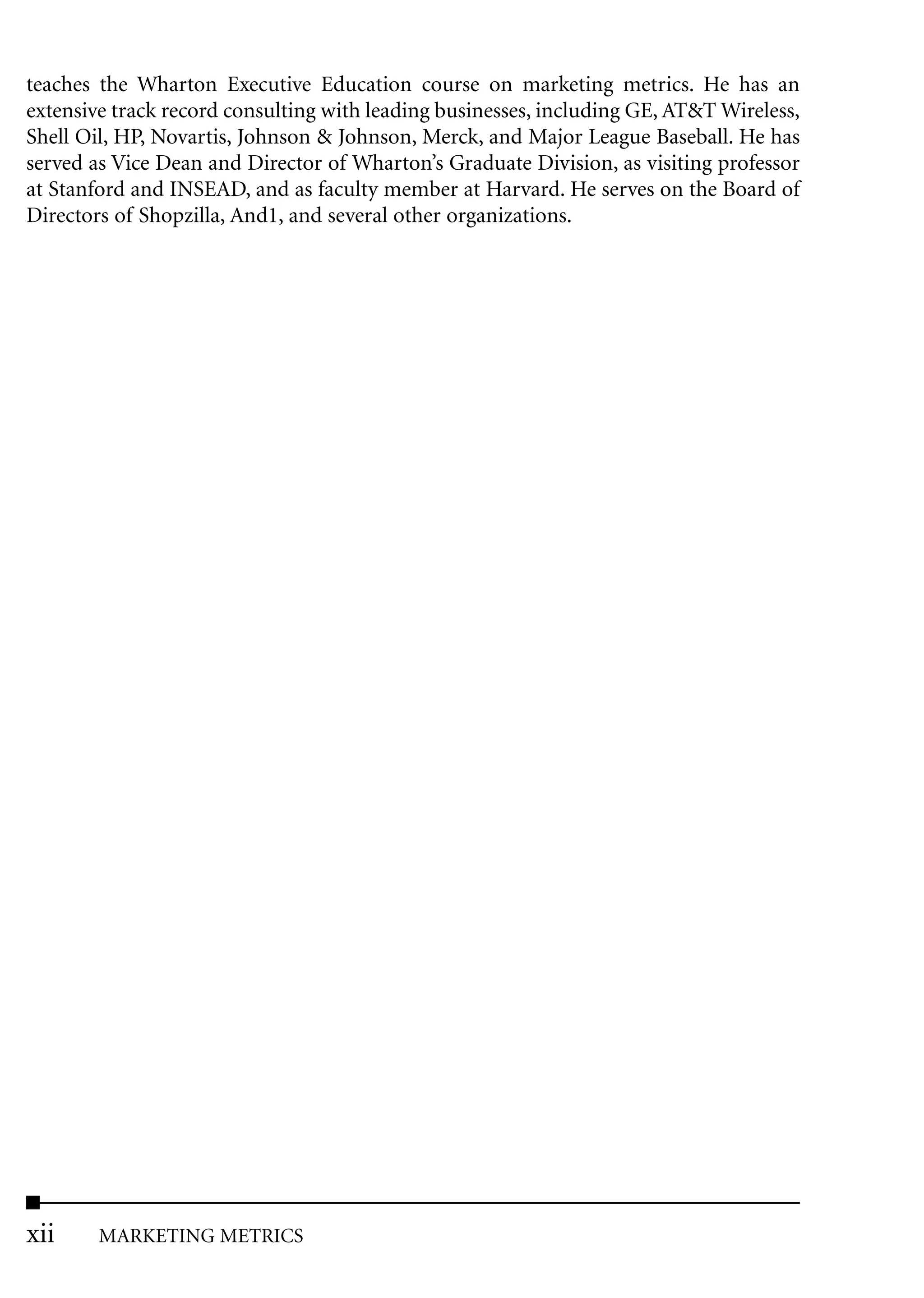 teaches the Wharton Executive Education course on marketing metrics. He has an
extensive track record consulting with leading businesses, including GE, AT&T Wireless,
Shell Oil, HP, Novartis, Johnson & Johnson, Merck, and Major League Baseball. He has
served as Vice Dean and Director of Wharton’s Graduate Division, as visiting professor
at Stanford and INSEAD, and as faculty member at Harvard. He serves on the Board of
Directors of Shopzilla, And1, and several other organizations.




xii     MARKETING METRICS
 