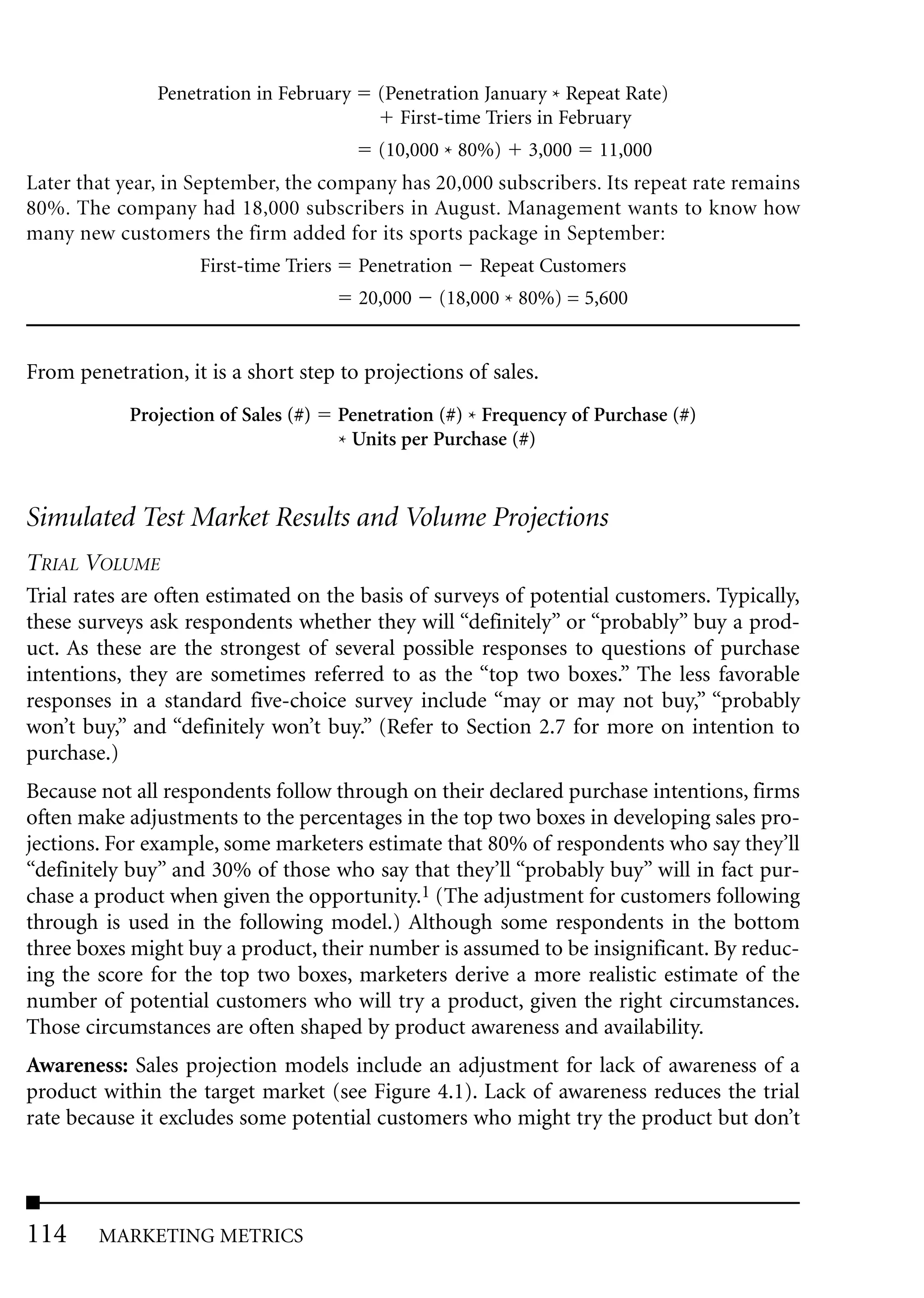 Penetration in February      (Penetration January * Repeat Rate)
                                               First-time Triers in February
                                            (10,000 * 80%)    3,000    11,000
Later that year, in September, the company has 20,000 subscribers. Its repeat rate remains
80%. The company had 18,000 subscribers in August. Management wants to know how
many new customers the firm added for its sports package in September:
                    First-time Triers     Penetration    Repeat Customers
                                          20,000    (18,000 * 80%) = 5,600


From penetration, it is a short step to projections of sales.
            Projection of Sales (#)     Penetration (#) * Frequency of Purchase (#)
                                        * Units per Purchase (#)


Simulated Test Market Results and Volume Projections
TRIAL VOLUME
Trial rates are often estimated on the basis of surveys of potential customers. Typically,
these surveys ask respondents whether they will “definitely” or “probably” buy a prod-
uct. As these are the strongest of several possible responses to questions of purchase
intentions, they are sometimes referred to as the “top two boxes.” The less favorable
responses in a standard five-choice survey include “may or may not buy,” “probably
won’t buy,” and “definitely won’t buy.” (Refer to Section 2.7 for more on intention to
purchase.)
Because not all respondents follow through on their declared purchase intentions, firms
often make adjustments to the percentages in the top two boxes in developing sales pro-
jections. For example, some marketers estimate that 80% of respondents who say they’ll
“definitely buy” and 30% of those who say that they’ll “probably buy” will in fact pur-
chase a product when given the opportunity.1 (The adjustment for customers following
through is used in the following model.) Although some respondents in the bottom
three boxes might buy a product, their number is assumed to be insignificant. By reduc-
ing the score for the top two boxes, marketers derive a more realistic estimate of the
number of potential customers who will try a product, given the right circumstances.
Those circumstances are often shaped by product awareness and availability.
Awareness: Sales projection models include an adjustment for lack of awareness of a
product within the target market (see Figure 4.1). Lack of awareness reduces the trial
rate because it excludes some potential customers who might try the product but don’t




114     MARKETING METRICS
 