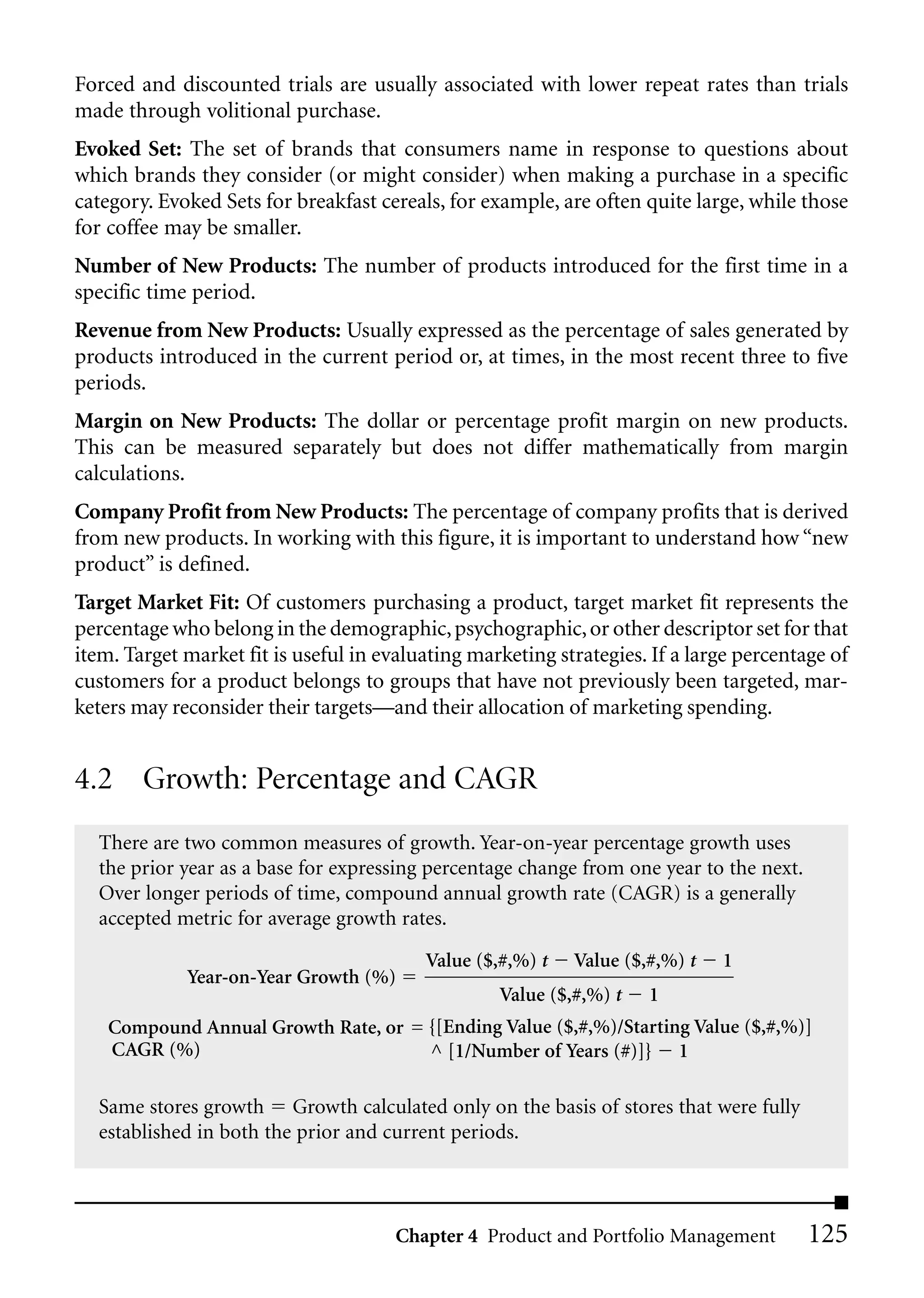 Forced and discounted trials are usually associated with lower repeat rates than trials
made through volitional purchase.
Evoked Set: The set of brands that consumers name in response to questions about
which brands they consider (or might consider) when making a purchase in a specific
category. Evoked Sets for breakfast cereals, for example, are often quite large, while those
for coffee may be smaller.
Number of New Products: The number of products introduced for the first time in a
specific time period.
Revenue from New Products: Usually expressed as the percentage of sales generated by
products introduced in the current period or, at times, in the most recent three to five
periods.
Margin on New Products: The dollar or percentage profit margin on new products.
This can be measured separately but does not differ mathematically from margin
calculations.
Company Profit from New Products: The percentage of company profits that is derived
from new products. In working with this figure, it is important to understand how “new
product” is defined.
Target Market Fit: Of customers purchasing a product, target market fit represents the
percentage who belong in the demographic, psychographic, or other descriptor set for that
item. Target market fit is useful in evaluating marketing strategies. If a large percentage of
customers for a product belongs to groups that have not previously been targeted, mar-
keters may reconsider their targets—and their allocation of marketing spending.


4.2 Growth: Percentage and CAGR
  There are two common measures of growth. Year-on-year percentage growth uses
  the prior year as a base for expressing percentage change from one year to the next.
  Over longer periods of time, compound annual growth rate (CAGR) is a generally
  accepted metric for average growth rates.
                                          Value ($,#,%) t   Value ($,#,%) t   1
             Year-on-Year Growth (%)
                                                   Value ($,#,%) t   1
    Compound Annual Growth Rate, or = {[Ending Value ($,#,%)/Starting Value ($,#,%)]
    CAGR (%)                          ^ [1/Number of Years (#)]} 1

  Same stores growth Growth calculated only on the basis of stores that were fully
  established in both the prior and current periods.



                                       Chapter 4 Product and Portfolio Management        125
 