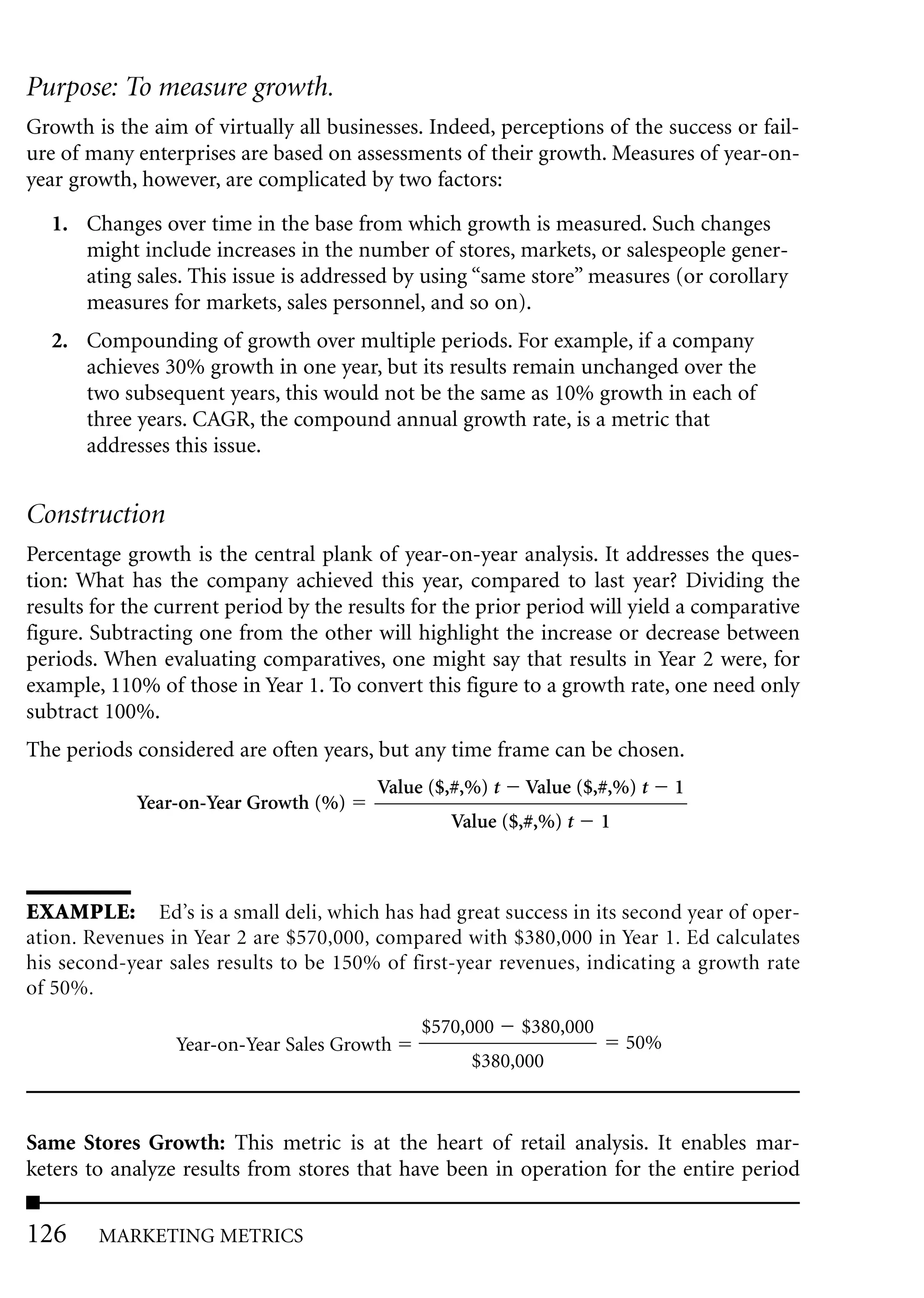 Purpose: To measure growth.
Growth is the aim of virtually all businesses. Indeed, perceptions of the success or fail-
ure of many enterprises are based on assessments of their growth. Measures of year-on-
year growth, however, are complicated by two factors:

  1. Changes over time in the base from which growth is measured. Such changes
     might include increases in the number of stores, markets, or salespeople gener-
     ating sales. This issue is addressed by using “same store” measures (or corollary
     measures for markets, sales personnel, and so on).
  2. Compounding of growth over multiple periods. For example, if a company
     achieves 30% growth in one year, but its results remain unchanged over the
     two subsequent years, this would not be the same as 10% growth in each of
     three years. CAGR, the compound annual growth rate, is a metric that
     addresses this issue.


Construction
Percentage growth is the central plank of year-on-year analysis. It addresses the ques-
tion: What has the company achieved this year, compared to last year? Dividing the
results for the current period by the results for the prior period will yield a comparative
figure. Subtracting one from the other will highlight the increase or decrease between
periods. When evaluating comparatives, one might say that results in Year 2 were, for
example, 110% of those in Year 1. To convert this figure to a growth rate, one need only
subtract 100%.
The periods considered are often years, but any time frame can be chosen.
                                         Value ($,#,%) t   Value ($,#,%) t      1
             Year-on-Year Growth (%)
                                                  Value ($,#,%) t     1



EXAMPLE: Ed’s is a small deli, which has had great success in its second year of oper-
ation. Revenues in Year 2 are $570,000, compared with $380,000 in Year 1. Ed calculates
his second-year sales results to be 150% of first-year revenues, indicating a growth rate
of 50%.
                                              $570,000     $380,000
                 Year-on-Year Sales Growth                                50%
                                                    $380,000



Same Stores Growth: This metric is at the heart of retail analysis. It enables mar-
keters to analyze results from stores that have been in operation for the entire period

126     MARKETING METRICS
 