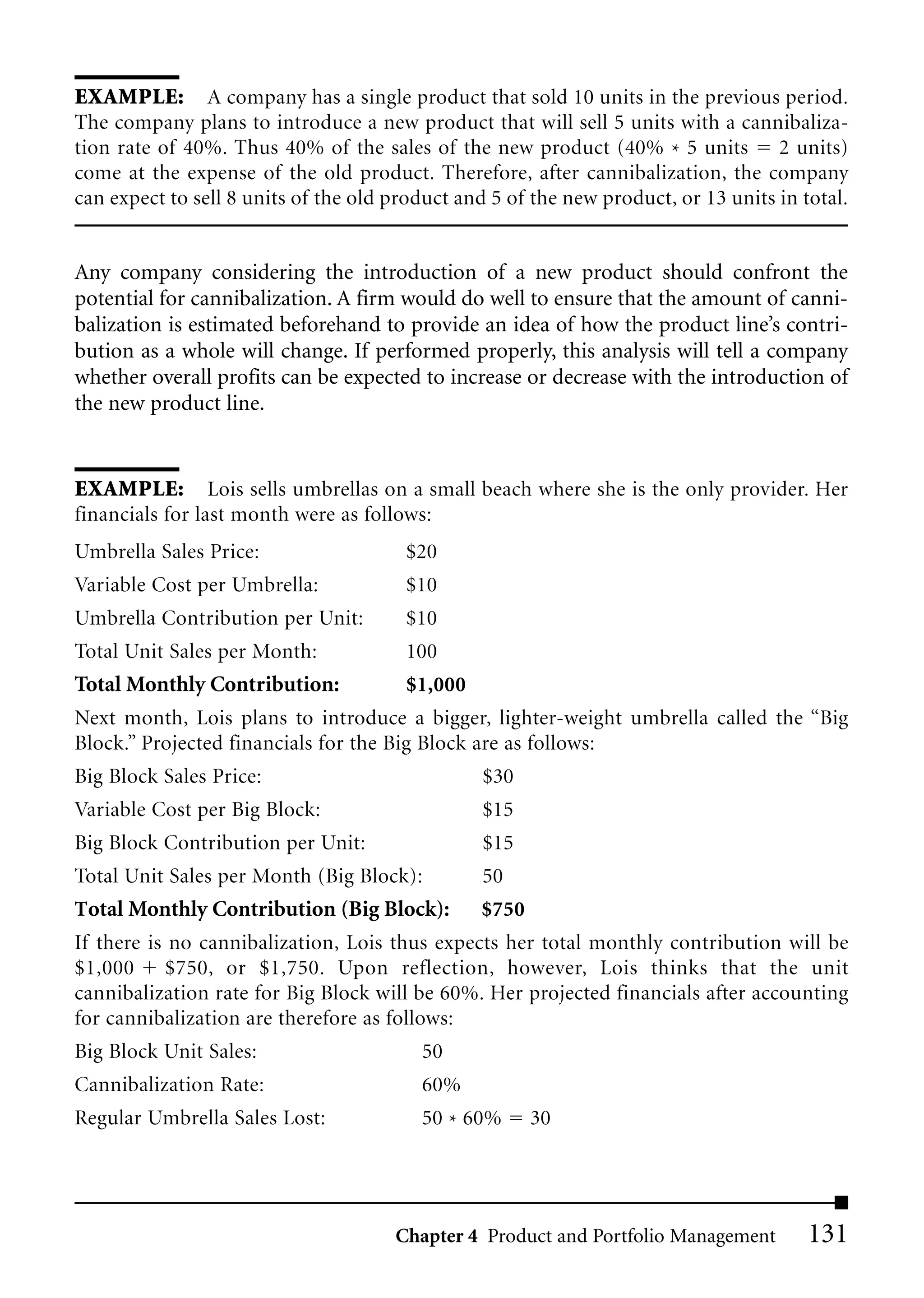 EXAMPLE: A company has a single product that sold 10 units in the previous period.
The company plans to introduce a new product that will sell 5 units with a cannibaliza-
tion rate of 40%. Thus 40% of the sales of the new product (40% * 5 units 2 units)
come at the expense of the old product. Therefore, after cannibalization, the company
can expect to sell 8 units of the old product and 5 of the new product, or 13 units in total.


Any company considering the introduction of a new product should confront the
potential for cannibalization. A firm would do well to ensure that the amount of canni-
balization is estimated beforehand to provide an idea of how the product line’s contri-
bution as a whole will change. If performed properly, this analysis will tell a company
whether overall profits can be expected to increase or decrease with the introduction of
the new product line.


EXAMPLE: Lois sells umbrellas on a small beach where she is the only provider. Her
financials for last month were as follows:
Umbrella Sales Price:                  $20
Variable Cost per Umbrella:            $10
Umbrella Contribution per Unit:        $10
Total Unit Sales per Month:            100
Total Monthly Contribution:            $1,000
Next month, Lois plans to introduce a bigger, lighter-weight umbrella called the “Big
Block.” Projected financials for the Big Block are as follows:
Big Block Sales Price:                          $30
Variable Cost per Big Block:                    $15
Big Block Contribution per Unit:                $15
Total Unit Sales per Month (Big Block):         50
Total Monthly Contribution (Big Block):         $750
If there is no cannibalization, Lois thus expects her total monthly contribution will be
$1,000 $750, or $1,750. Upon reflection, however, Lois thinks that the unit
cannibalization rate for Big Block will be 60%. Her projected financials after accounting
for cannibalization are therefore as follows:
Big Block Unit Sales:                    50
Cannibalization Rate:                    60%
Regular Umbrella Sales Lost:             50 * 60%     30




                                      Chapter 4 Product and Portfolio Management        131
 