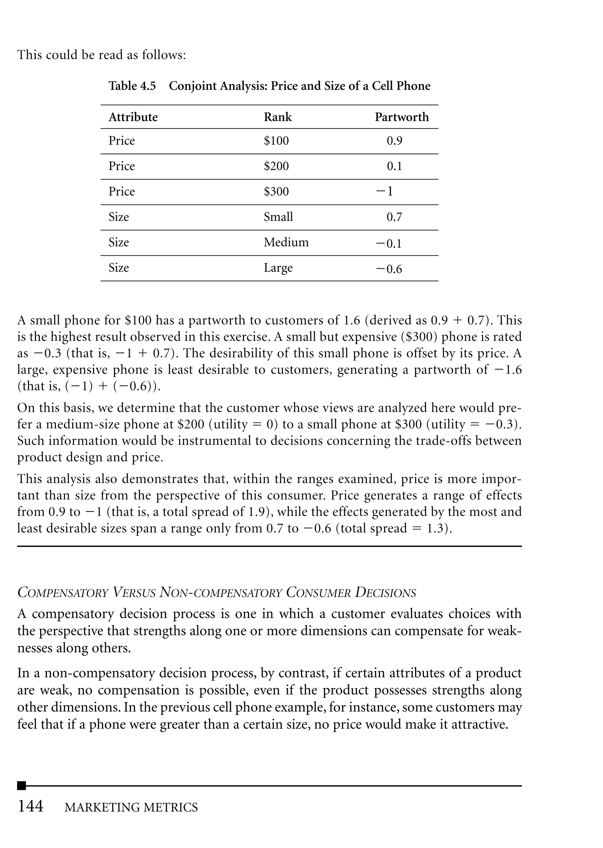 This could be read as follows:

                Table 4.5 Conjoint Analysis: Price and Size of a Cell Phone

                Attribute                   Rank                 Partworth
                Price                       $100                   0.9
                Price                       $200                   0.1
                Price                       $300                   1
                Size                        Small                  0.7
                Size                        Medium                 0.1
                Size                        Large                  0.6


A small phone for $100 has a partworth to customers of 1.6 (derived as 0.9 0.7). This
is the highest result observed in this exercise. A small but expensive ($300) phone is rated
as 0.3 (that is, 1 0.7). The desirability of this small phone is offset by its price. A
large, expensive phone is least desirable to customers, generating a partworth of 1.6
(that is, ( 1) ( 0.6)).
On this basis, we determine that the customer whose views are analyzed here would pre-
fer a medium-size phone at $200 (utility 0) to a small phone at $300 (utility    0.3).
Such information would be instrumental to decisions concerning the trade-offs between
product design and price.
This analysis also demonstrates that, within the ranges examined, price is more impor-
tant than size from the perspective of this consumer. Price generates a range of effects
from 0.9 to 1 (that is, a total spread of 1.9), while the effects generated by the most and
least desirable sizes span a range only from 0.7 to 0.6 (total spread 1.3).



COMPENSATORY VERSUS NON-COMPENSATORY CONSUMER DECISIONS
A compensatory decision process is one in which a customer evaluates choices with
the perspective that strengths along one or more dimensions can compensate for weak-
nesses along others.
In a non-compensatory decision process, by contrast, if certain attributes of a product
are weak, no compensation is possible, even if the product possesses strengths along
other dimensions. In the previous cell phone example, for instance, some customers may
feel that if a phone were greater than a certain size, no price would make it attractive.




144     MARKETING METRICS
 