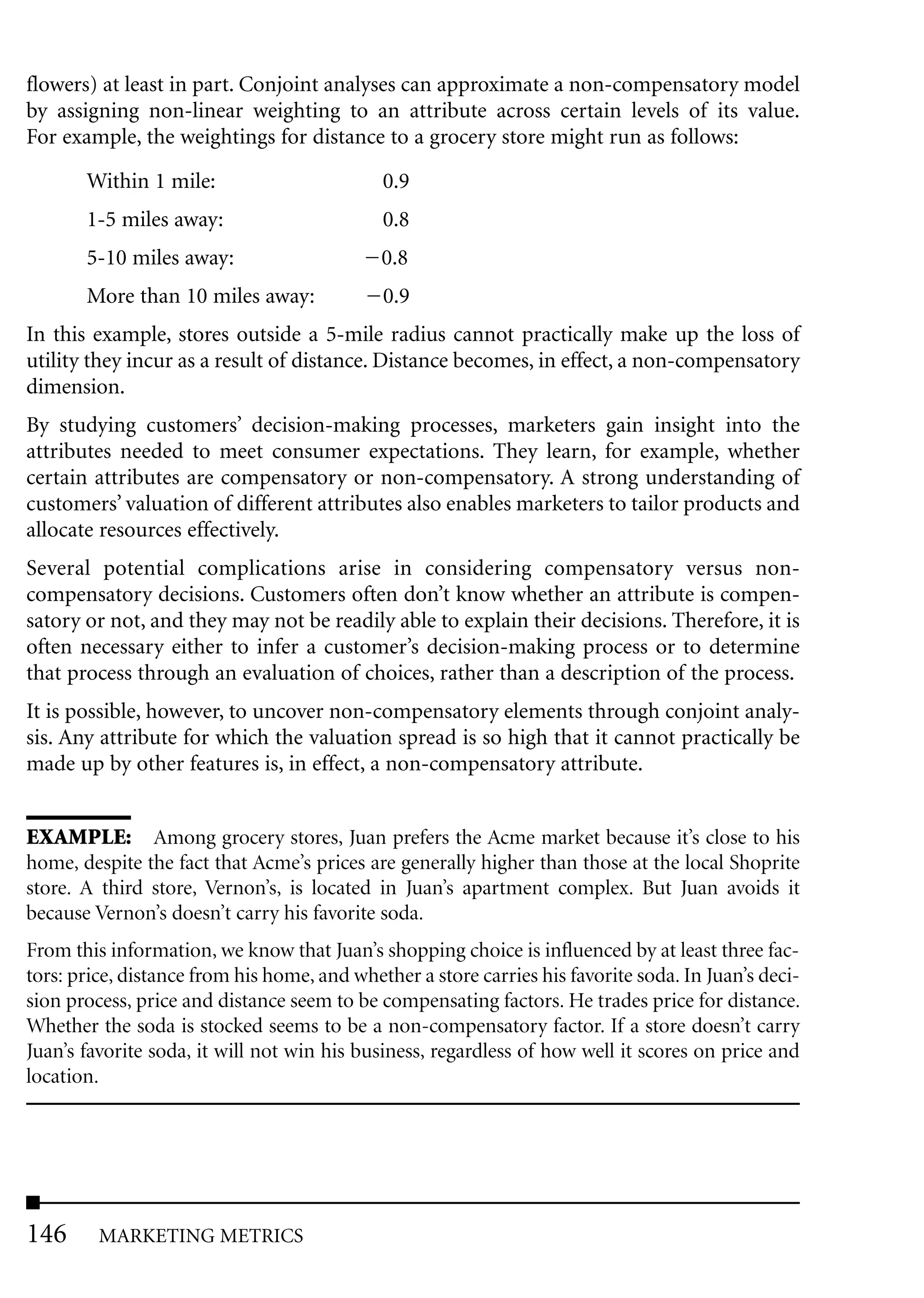 flowers) at least in part. Conjoint analyses can approximate a non-compensatory model
by assigning non-linear weighting to an attribute across certain levels of its value.
For example, the weightings for distance to a grocery store might run as follows:

       Within 1 mile:                        0.9
       1-5 miles away:                       0.8
       5-10 miles away:                      0.8
       More than 10 miles away:              0.9
In this example, stores outside a 5-mile radius cannot practically make up the loss of
utility they incur as a result of distance. Distance becomes, in effect, a non-compensatory
dimension.
By studying customers’ decision-making processes, marketers gain insight into the
attributes needed to meet consumer expectations. They learn, for example, whether
certain attributes are compensatory or non-compensatory. A strong understanding of
customers’ valuation of different attributes also enables marketers to tailor products and
allocate resources effectively.
Several potential complications arise in considering compensatory versus non-
compensatory decisions. Customers often don’t know whether an attribute is compen-
satory or not, and they may not be readily able to explain their decisions. Therefore, it is
often necessary either to infer a customer’s decision-making process or to determine
that process through an evaluation of choices, rather than a description of the process.
It is possible, however, to uncover non-compensatory elements through conjoint analy-
sis. Any attribute for which the valuation spread is so high that it cannot practically be
made up by other features is, in effect, a non-compensatory attribute.


EXAMPLE: Among grocery stores, Juan prefers the Acme market because it’s close to his
home, despite the fact that Acme’s prices are generally higher than those at the local Shoprite
store. A third store, Vernon’s, is located in Juan’s apartment complex. But Juan avoids it
because Vernon’s doesn’t carry his favorite soda.
From this information, we know that Juan’s shopping choice is influenced by at least three fac-
tors: price, distance from his home, and whether a store carries his favorite soda. In Juan’s deci-
sion process, price and distance seem to be compensating factors. He trades price for distance.
Whether the soda is stocked seems to be a non-compensatory factor. If a store doesn’t carry
Juan’s favorite soda, it will not win his business, regardless of how well it scores on price and
location.




146      MARKETING METRICS
 
