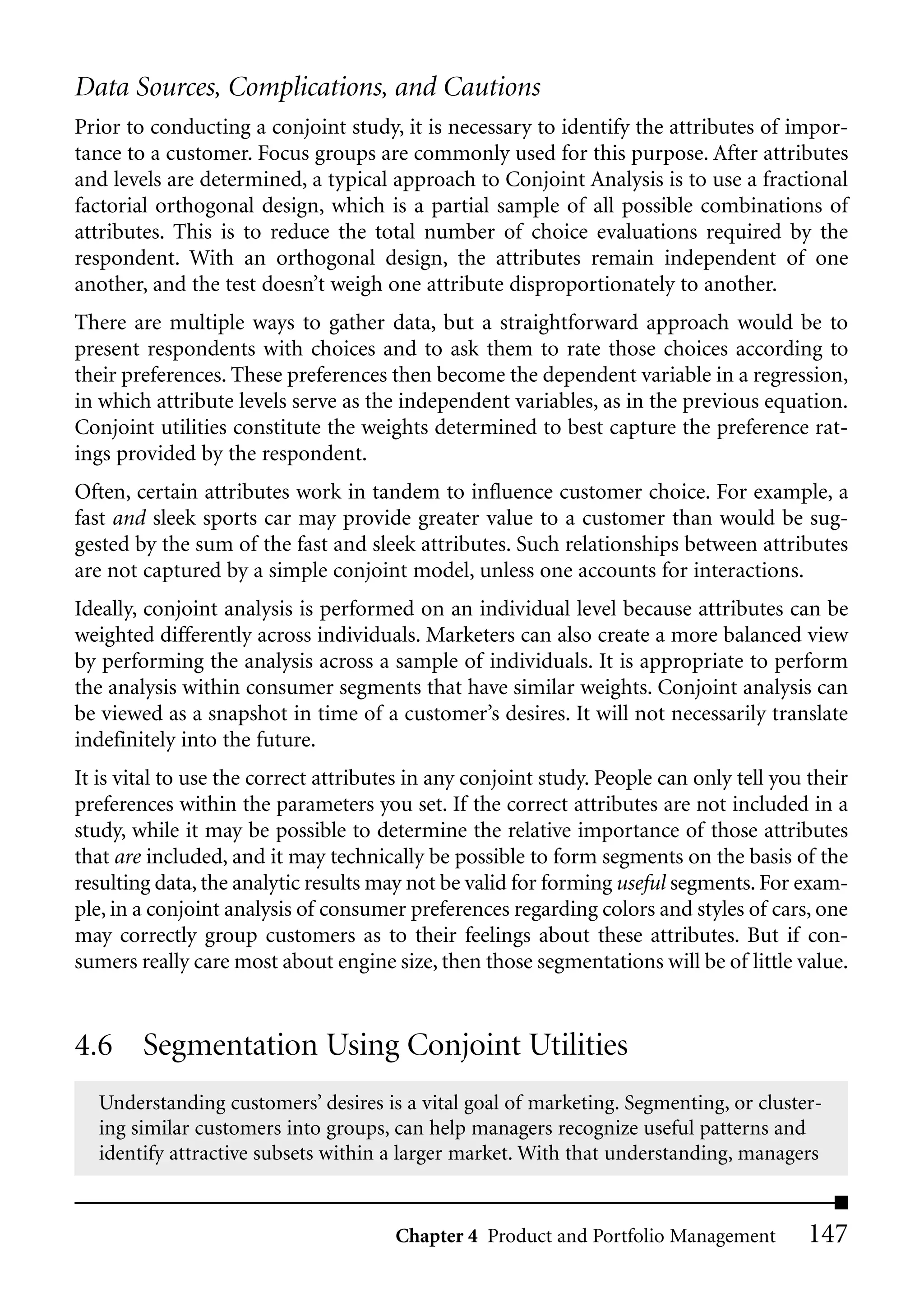 Data Sources, Complications, and Cautions
Prior to conducting a conjoint study, it is necessary to identify the attributes of impor-
tance to a customer. Focus groups are commonly used for this purpose. After attributes
and levels are determined, a typical approach to Conjoint Analysis is to use a fractional
factorial orthogonal design, which is a partial sample of all possible combinations of
attributes. This is to reduce the total number of choice evaluations required by the
respondent. With an orthogonal design, the attributes remain independent of one
another, and the test doesn’t weigh one attribute disproportionately to another.
There are multiple ways to gather data, but a straightforward approach would be to
present respondents with choices and to ask them to rate those choices according to
their preferences. These preferences then become the dependent variable in a regression,
in which attribute levels serve as the independent variables, as in the previous equation.
Conjoint utilities constitute the weights determined to best capture the preference rat-
ings provided by the respondent.
Often, certain attributes work in tandem to influence customer choice. For example, a
fast and sleek sports car may provide greater value to a customer than would be sug-
gested by the sum of the fast and sleek attributes. Such relationships between attributes
are not captured by a simple conjoint model, unless one accounts for interactions.
Ideally, conjoint analysis is performed on an individual level because attributes can be
weighted differently across individuals. Marketers can also create a more balanced view
by performing the analysis across a sample of individuals. It is appropriate to perform
the analysis within consumer segments that have similar weights. Conjoint analysis can
be viewed as a snapshot in time of a customer’s desires. It will not necessarily translate
indefinitely into the future.
It is vital to use the correct attributes in any conjoint study. People can only tell you their
preferences within the parameters you set. If the correct attributes are not included in a
study, while it may be possible to determine the relative importance of those attributes
that are included, and it may technically be possible to form segments on the basis of the
resulting data, the analytic results may not be valid for forming useful segments. For exam-
ple, in a conjoint analysis of consumer preferences regarding colors and styles of cars, one
may correctly group customers as to their feelings about these attributes. But if con-
sumers really care most about engine size, then those segmentations will be of little value.


4.6 Segmentation Using Conjoint Utilities
  Understanding customers’ desires is a vital goal of marketing. Segmenting, or cluster-
  ing similar customers into groups, can help managers recognize useful patterns and
  identify attractive subsets within a larger market. With that understanding, managers


                                       Chapter 4 Product and Portfolio Management         147
 