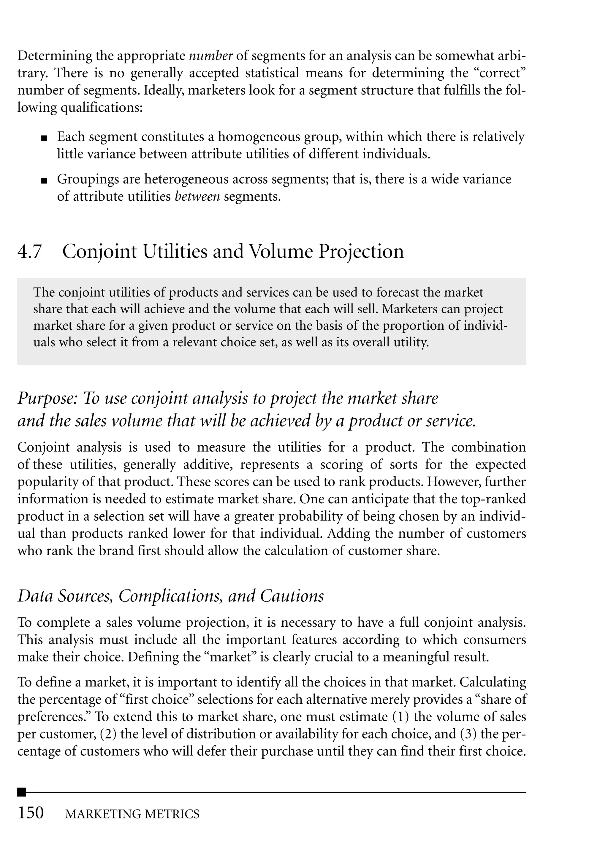 Determining the appropriate number of segments for an analysis can be somewhat arbi-
trary. There is no generally accepted statistical means for determining the “correct”
number of segments. Ideally, marketers look for a segment structure that fulfills the fol-
lowing qualifications:
    ■   Each segment constitutes a homogeneous group, within which there is relatively
        little variance between attribute utilities of different individuals.
    ■   Groupings are heterogeneous across segments; that is, there is a wide variance
        of attribute utilities between segments.


4.7 Conjoint Utilities and Volume Projection
  The conjoint utilities of products and services can be used to forecast the market
  share that each will achieve and the volume that each will sell. Marketers can project
  market share for a given product or service on the basis of the proportion of individ-
  uals who select it from a relevant choice set, as well as its overall utility.



Purpose: To use conjoint analysis to project the market share
and the sales volume that will be achieved by a product or service.
Conjoint analysis is used to measure the utilities for a product. The combination
of these utilities, generally additive, represents a scoring of sorts for the expected
popularity of that product. These scores can be used to rank products. However, further
information is needed to estimate market share. One can anticipate that the top-ranked
product in a selection set will have a greater probability of being chosen by an individ-
ual than products ranked lower for that individual. Adding the number of customers
who rank the brand first should allow the calculation of customer share.


Data Sources, Complications, and Cautions
To complete a sales volume projection, it is necessary to have a full conjoint analysis.
This analysis must include all the important features according to which consumers
make their choice. Defining the “market” is clearly crucial to a meaningful result.
To define a market, it is important to identify all the choices in that market. Calculating
the percentage of “first choice” selections for each alternative merely provides a “share of
preferences.” To extend this to market share, one must estimate (1) the volume of sales
per customer, (2) the level of distribution or availability for each choice, and (3) the per-
centage of customers who will defer their purchase until they can find their first choice.



150      MARKETING METRICS
 