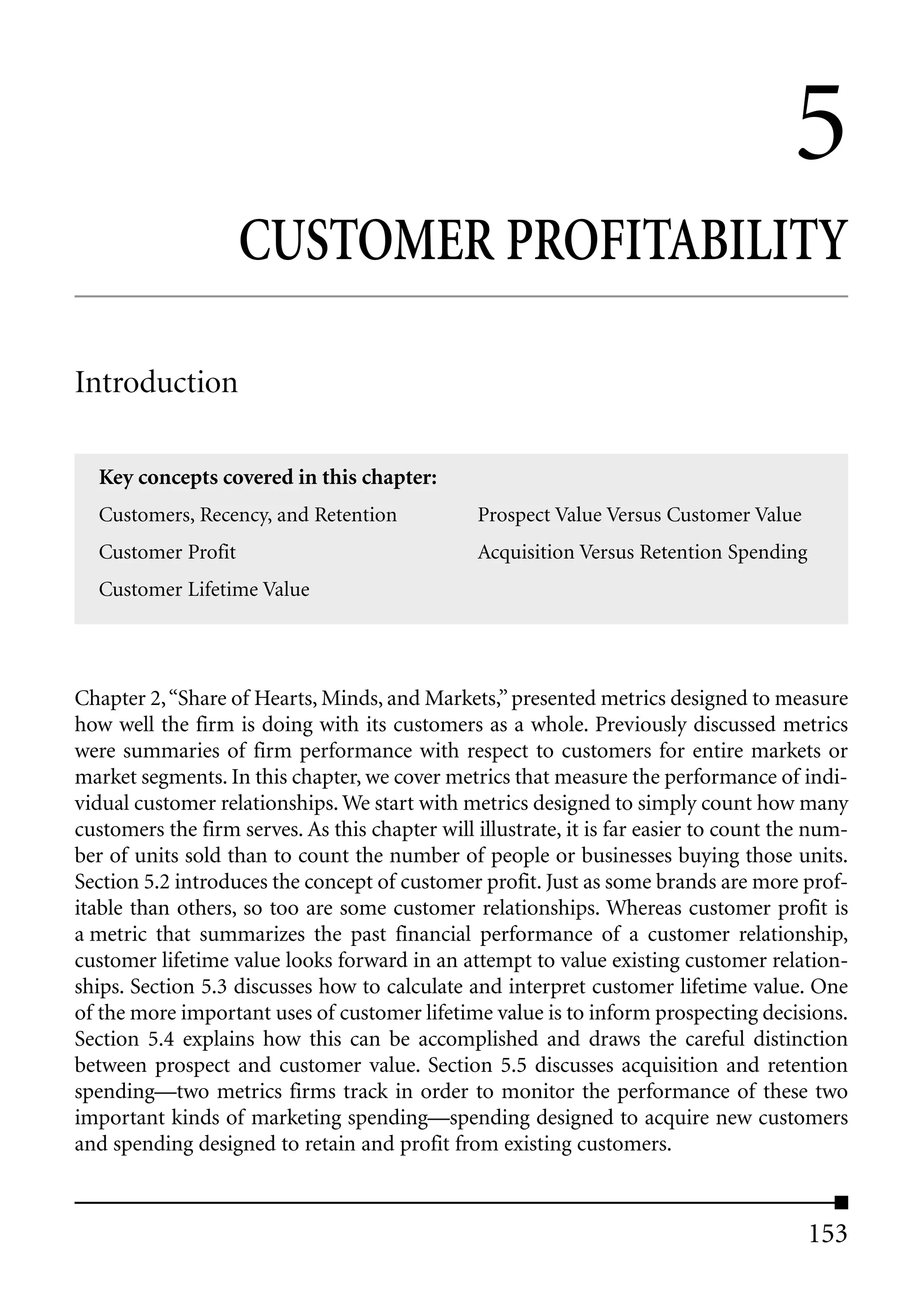 5
                    CUSTOMER PROFITABILITY

Introduction

  Key concepts covered in this chapter:
  Customers, Recency, and Retention             Prospect Value Versus Customer Value
  Customer Profit                               Acquisition Versus Retention Spending
  Customer Lifetime Value




Chapter 2, “Share of Hearts, Minds, and Markets,” presented metrics designed to measure
how well the firm is doing with its customers as a whole. Previously discussed metrics
were summaries of firm performance with respect to customers for entire markets or
market segments. In this chapter, we cover metrics that measure the performance of indi-
vidual customer relationships. We start with metrics designed to simply count how many
customers the firm serves. As this chapter will illustrate, it is far easier to count the num-
ber of units sold than to count the number of people or businesses buying those units.
Section 5.2 introduces the concept of customer profit. Just as some brands are more prof-
itable than others, so too are some customer relationships. Whereas customer profit is
a metric that summarizes the past financial performance of a customer relationship,
customer lifetime value looks forward in an attempt to value existing customer relation-
ships. Section 5.3 discusses how to calculate and interpret customer lifetime value. One
of the more important uses of customer lifetime value is to inform prospecting decisions.
Section 5.4 explains how this can be accomplished and draws the careful distinction
between prospect and customer value. Section 5.5 discusses acquisition and retention
spending—two metrics firms track in order to monitor the performance of these two
important kinds of marketing spending—spending designed to acquire new customers
and spending designed to retain and profit from existing customers.



                                                                                         153
 