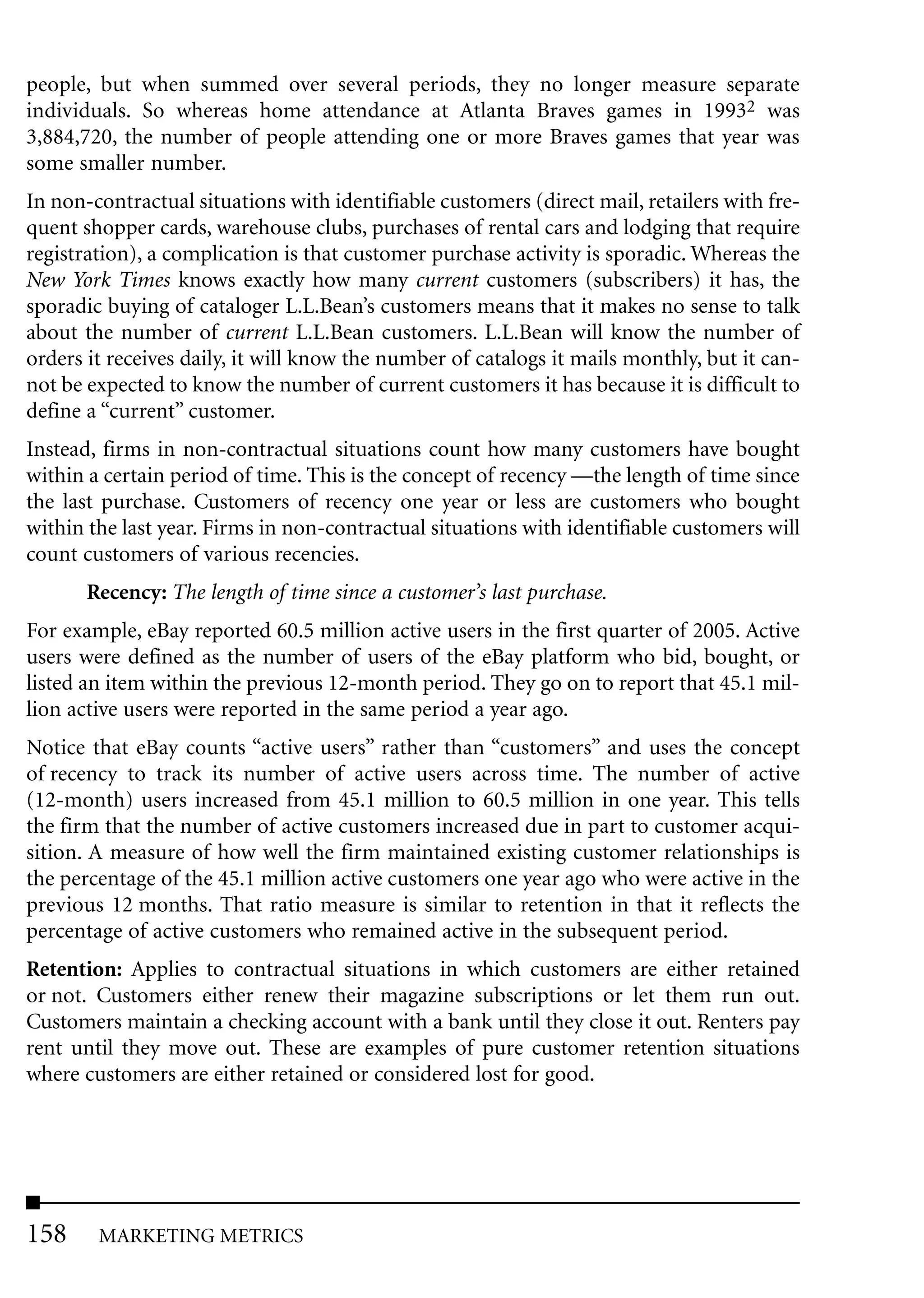 people, but when summed over several periods, they no longer measure separate
individuals. So whereas home attendance at Atlanta Braves games in 19932 was
3,884,720, the number of people attending one or more Braves games that year was
some smaller number.
In non-contractual situations with identifiable customers (direct mail, retailers with fre-
quent shopper cards, warehouse clubs, purchases of rental cars and lodging that require
registration), a complication is that customer purchase activity is sporadic. Whereas the
New York Times knows exactly how many current customers (subscribers) it has, the
sporadic buying of cataloger L.L.Bean’s customers means that it makes no sense to talk
about the number of current L.L.Bean customers. L.L.Bean will know the number of
orders it receives daily, it will know the number of catalogs it mails monthly, but it can-
not be expected to know the number of current customers it has because it is difficult to
define a “current” customer.
Instead, firms in non-contractual situations count how many customers have bought
within a certain period of time. This is the concept of recency —the length of time since
the last purchase. Customers of recency one year or less are customers who bought
within the last year. Firms in non-contractual situations with identifiable customers will
count customers of various recencies.
       Recency: The length of time since a customer’s last purchase.
For example, eBay reported 60.5 million active users in the first quarter of 2005. Active
users were defined as the number of users of the eBay platform who bid, bought, or
listed an item within the previous 12-month period. They go on to report that 45.1 mil-
lion active users were reported in the same period a year ago.
Notice that eBay counts “active users” rather than “customers” and uses the concept
of recency to track its number of active users across time. The number of active
(12-month) users increased from 45.1 million to 60.5 million in one year. This tells
the firm that the number of active customers increased due in part to customer acqui-
sition. A measure of how well the firm maintained existing customer relationships is
the percentage of the 45.1 million active customers one year ago who were active in the
previous 12 months. That ratio measure is similar to retention in that it reflects the
percentage of active customers who remained active in the subsequent period.
Retention: Applies to contractual situations in which customers are either retained
or not. Customers either renew their magazine subscriptions or let them run out.
Customers maintain a checking account with a bank until they close it out. Renters pay
rent until they move out. These are examples of pure customer retention situations
where customers are either retained or considered lost for good.




158     MARKETING METRICS
 