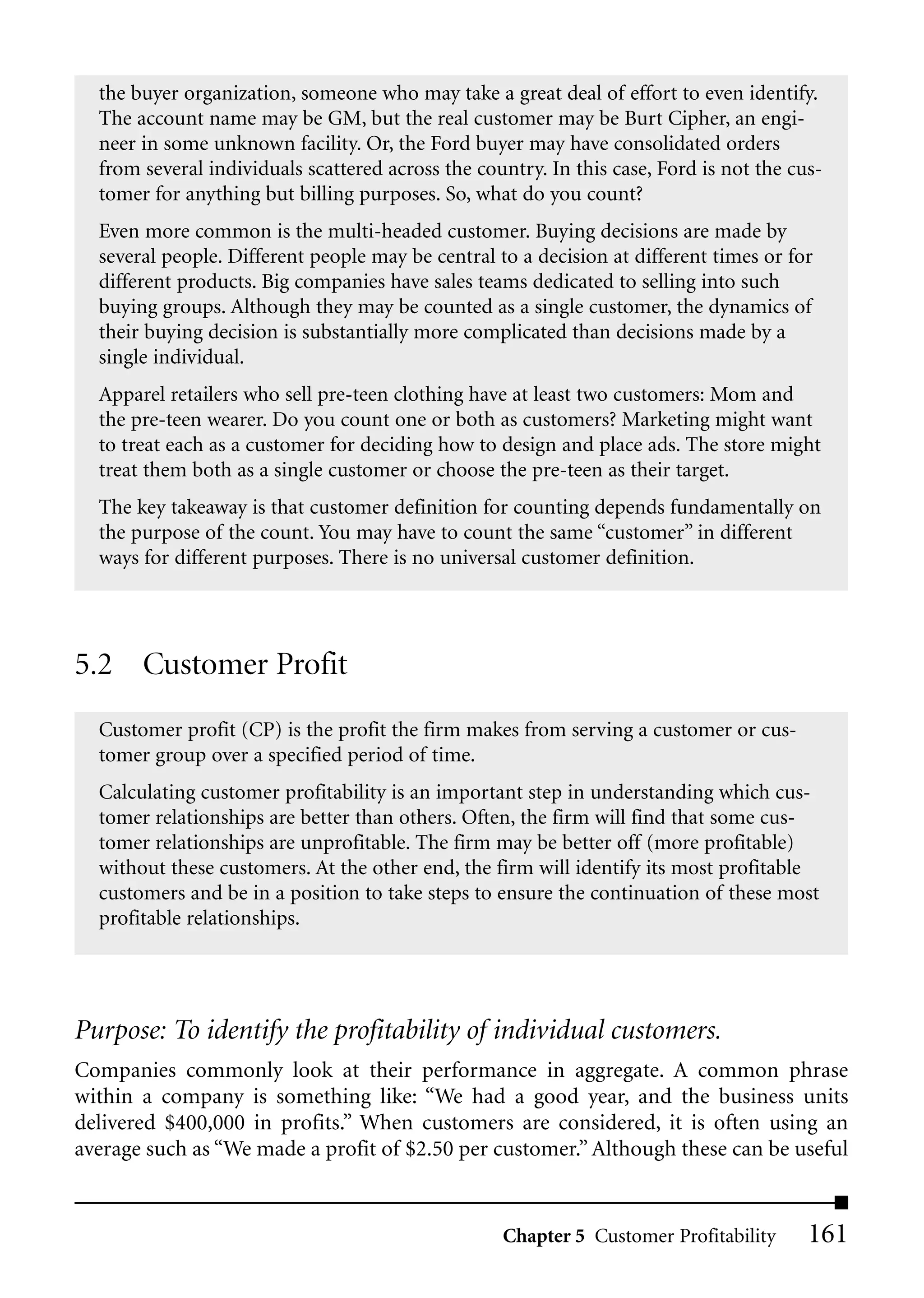the buyer organization, someone who may take a great deal of effort to even identify.
  The account name may be GM, but the real customer may be Burt Cipher, an engi-
  neer in some unknown facility. Or, the Ford buyer may have consolidated orders
  from several individuals scattered across the country. In this case, Ford is not the cus-
  tomer for anything but billing purposes. So, what do you count?
  Even more common is the multi-headed customer. Buying decisions are made by
  several people. Different people may be central to a decision at different times or for
  different products. Big companies have sales teams dedicated to selling into such
  buying groups. Although they may be counted as a single customer, the dynamics of
  their buying decision is substantially more complicated than decisions made by a
  single individual.
  Apparel retailers who sell pre-teen clothing have at least two customers: Mom and
  the pre-teen wearer. Do you count one or both as customers? Marketing might want
  to treat each as a customer for deciding how to design and place ads. The store might
  treat them both as a single customer or choose the pre-teen as their target.
  The key takeaway is that customer definition for counting depends fundamentally on
  the purpose of the count. You may have to count the same “customer” in different
  ways for different purposes. There is no universal customer definition.




5.2 Customer Profit
  Customer profit (CP) is the profit the firm makes from serving a customer or cus-
  tomer group over a specified period of time.
  Calculating customer profitability is an important step in understanding which cus-
  tomer relationships are better than others. Often, the firm will find that some cus-
  tomer relationships are unprofitable. The firm may be better off (more profitable)
  without these customers. At the other end, the firm will identify its most profitable
  customers and be in a position to take steps to ensure the continuation of these most
  profitable relationships.




Purpose: To identify the profitability of individual customers.
Companies commonly look at their performance in aggregate. A common phrase
within a company is something like: “We had a good year, and the business units
delivered $400,000 in profits.” When customers are considered, it is often using an
average such as “We made a profit of $2.50 per customer.” Although these can be useful


                                                   Chapter 5 Customer Profitability      161
 