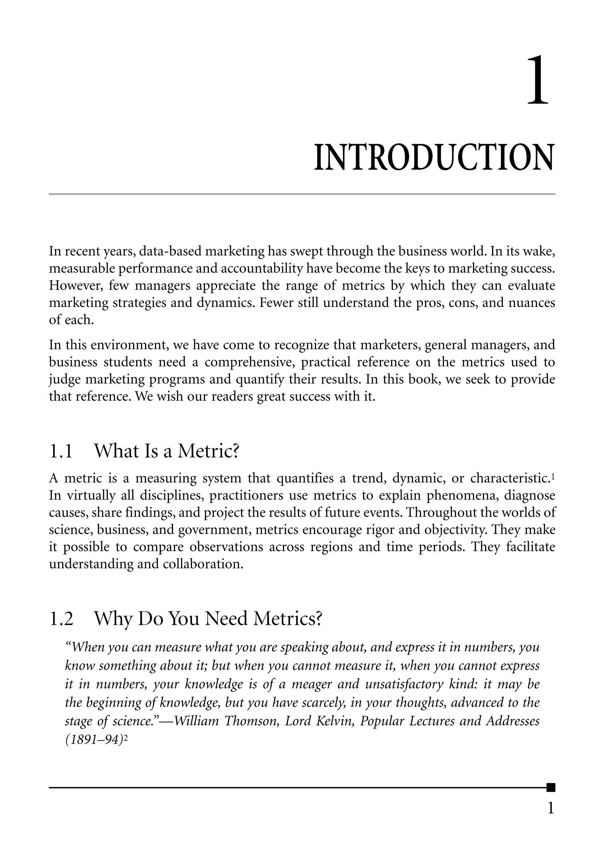 1
                                              INTRODUCTION

In recent years, data-based marketing has swept through the business world. In its wake,
measurable performance and accountability have become the keys to marketing success.
However, few managers appreciate the range of metrics by which they can evaluate
marketing strategies and dynamics. Fewer still understand the pros, cons, and nuances
of each.
In this environment, we have come to recognize that marketers, general managers, and
business students need a comprehensive, practical reference on the metrics used to
judge marketing programs and quantify their results. In this book, we seek to provide
that reference. We wish our readers great success with it.


1.1 What Is a Metric?
A metric is a measuring system that quantifies a trend, dynamic, or characteristic.1
In virtually all disciplines, practitioners use metrics to explain phenomena, diagnose
causes, share findings, and project the results of future events. Throughout the worlds of
science, business, and government, metrics encourage rigor and objectivity. They make
it possible to compare observations across regions and time periods. They facilitate
understanding and collaboration.


1.2 Why Do You Need Metrics?
  “When you can measure what you are speaking about, and express it in numbers, you
  know something about it; but when you cannot measure it, when you cannot express
  it in numbers, your knowledge is of a meager and unsatisfactory kind: it may be
  the beginning of knowledge, but you have scarcely, in your thoughts, advanced to the
  stage of science.”––William Thomson, Lord Kelvin, Popular Lectures and Addresses
  (1891–94)2



                                                                                         1
 