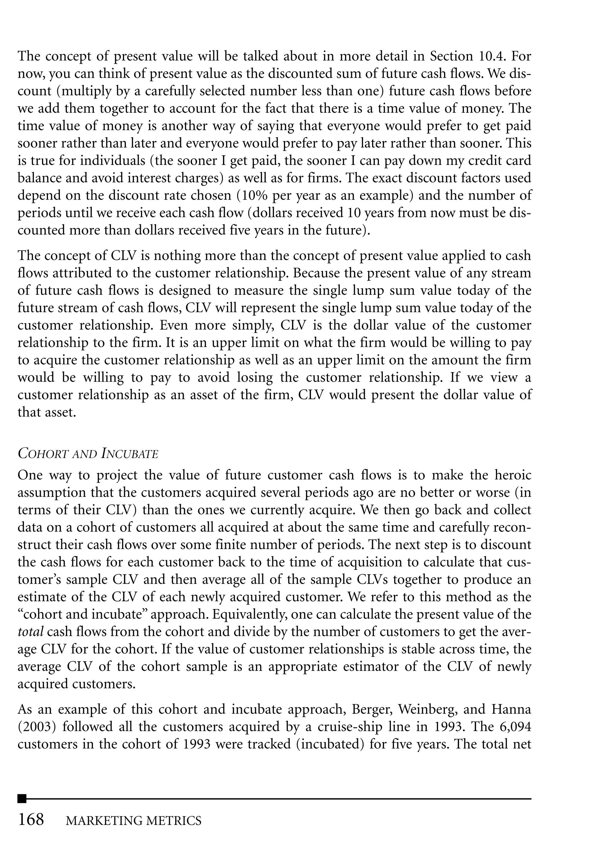The concept of present value will be talked about in more detail in Section 10.4. For
now, you can think of present value as the discounted sum of future cash flows. We dis-
count (multiply by a carefully selected number less than one) future cash flows before
we add them together to account for the fact that there is a time value of money. The
time value of money is another way of saying that everyone would prefer to get paid
sooner rather than later and everyone would prefer to pay later rather than sooner. This
is true for individuals (the sooner I get paid, the sooner I can pay down my credit card
balance and avoid interest charges) as well as for firms. The exact discount factors used
depend on the discount rate chosen (10% per year as an example) and the number of
periods until we receive each cash flow (dollars received 10 years from now must be dis-
counted more than dollars received five years in the future).
The concept of CLV is nothing more than the concept of present value applied to cash
flows attributed to the customer relationship. Because the present value of any stream
of future cash flows is designed to measure the single lump sum value today of the
future stream of cash flows, CLV will represent the single lump sum value today of the
customer relationship. Even more simply, CLV is the dollar value of the customer
relationship to the firm. It is an upper limit on what the firm would be willing to pay
to acquire the customer relationship as well as an upper limit on the amount the firm
would be willing to pay to avoid losing the customer relationship. If we view a
customer relationship as an asset of the firm, CLV would present the dollar value of
that asset.

COHORT AND INCUBATE
One way to project the value of future customer cash flows is to make the heroic
assumption that the customers acquired several periods ago are no better or worse (in
terms of their CLV) than the ones we currently acquire. We then go back and collect
data on a cohort of customers all acquired at about the same time and carefully recon-
struct their cash flows over some finite number of periods. The next step is to discount
the cash flows for each customer back to the time of acquisition to calculate that cus-
tomer’s sample CLV and then average all of the sample CLVs together to produce an
estimate of the CLV of each newly acquired customer. We refer to this method as the
“cohort and incubate” approach. Equivalently, one can calculate the present value of the
total cash flows from the cohort and divide by the number of customers to get the aver-
age CLV for the cohort. If the value of customer relationships is stable across time, the
average CLV of the cohort sample is an appropriate estimator of the CLV of newly
acquired customers.
As an example of this cohort and incubate approach, Berger, Weinberg, and Hanna
(2003) followed all the customers acquired by a cruise-ship line in 1993. The 6,094
customers in the cohort of 1993 were tracked (incubated) for five years. The total net




168     MARKETING METRICS
 