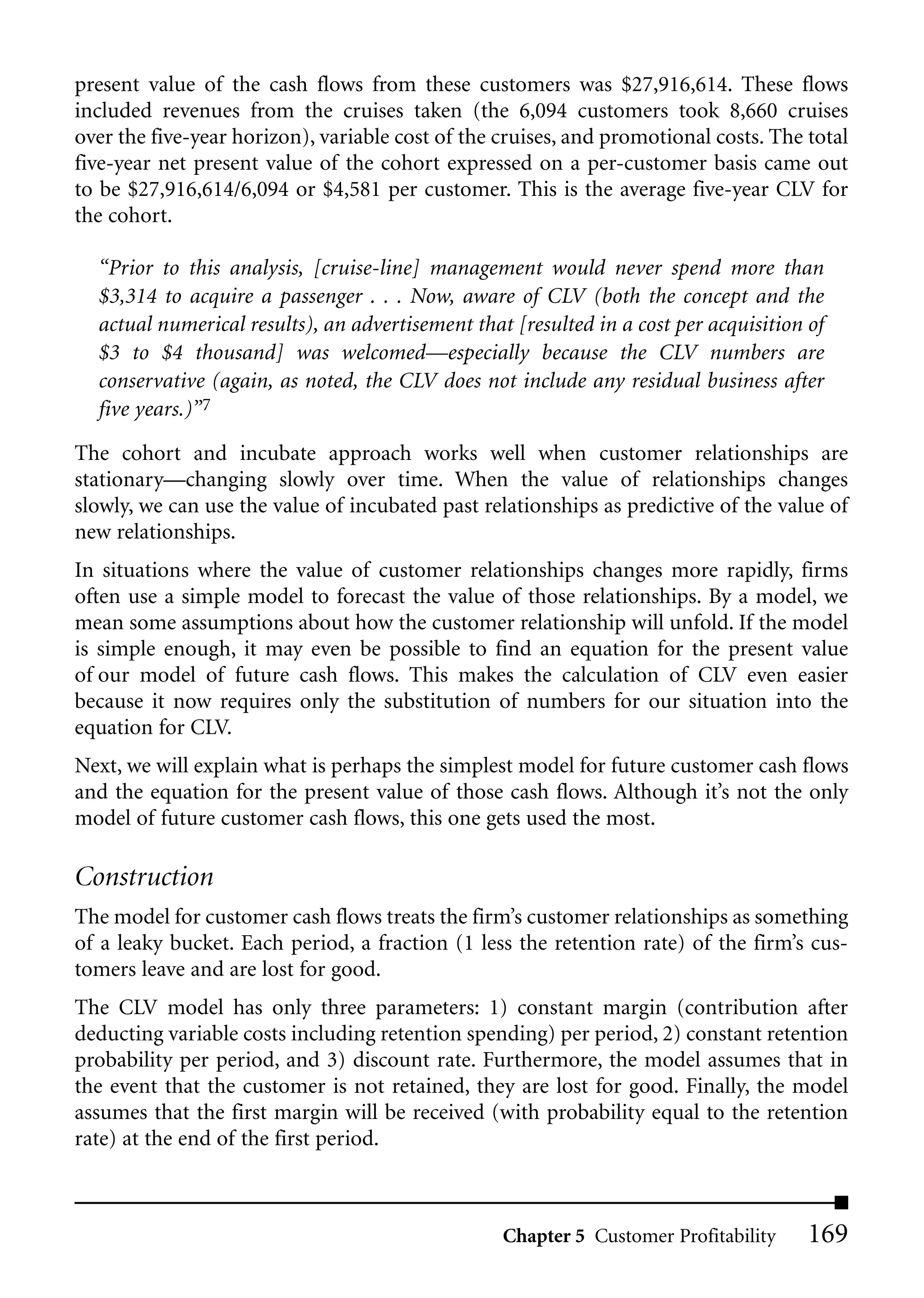 present value of the cash flows from these customers was $27,916,614. These flows
included revenues from the cruises taken (the 6,094 customers took 8,660 cruises
over the five-year horizon), variable cost of the cruises, and promotional costs. The total
five-year net present value of the cohort expressed on a per-customer basis came out
to be $27,916,614/6,094 or $4,581 per customer. This is the average five-year CLV for
the cohort.

  “Prior to this analysis, [cruise-line] management would never spend more than
  $3,314 to acquire a passenger . . . Now, aware of CLV (both the concept and the
  actual numerical results), an advertisement that [resulted in a cost per acquisition of
  $3 to $4 thousand] was welcomed—especially because the CLV numbers are
  conservative (again, as noted, the CLV does not include any residual business after
  five years.)”7
The cohort and incubate approach works well when customer relationships are
stationary—changing slowly over time. When the value of relationships changes
slowly, we can use the value of incubated past relationships as predictive of the value of
new relationships.
In situations where the value of customer relationships changes more rapidly, firms
often use a simple model to forecast the value of those relationships. By a model, we
mean some assumptions about how the customer relationship will unfold. If the model
is simple enough, it may even be possible to find an equation for the present value
of our model of future cash flows. This makes the calculation of CLV even easier
because it now requires only the substitution of numbers for our situation into the
equation for CLV.
Next, we will explain what is perhaps the simplest model for future customer cash flows
and the equation for the present value of those cash flows. Although it’s not the only
model of future customer cash flows, this one gets used the most.

Construction
The model for customer cash flows treats the firm’s customer relationships as something
of a leaky bucket. Each period, a fraction (1 less the retention rate) of the firm’s cus-
tomers leave and are lost for good.
The CLV model has only three parameters: 1) constant margin (contribution after
deducting variable costs including retention spending) per period, 2) constant retention
probability per period, and 3) discount rate. Furthermore, the model assumes that in
the event that the customer is not retained, they are lost for good. Finally, the model
assumes that the first margin will be received (with probability equal to the retention
rate) at the end of the first period.



                                                  Chapter 5 Customer Profitability     169
 