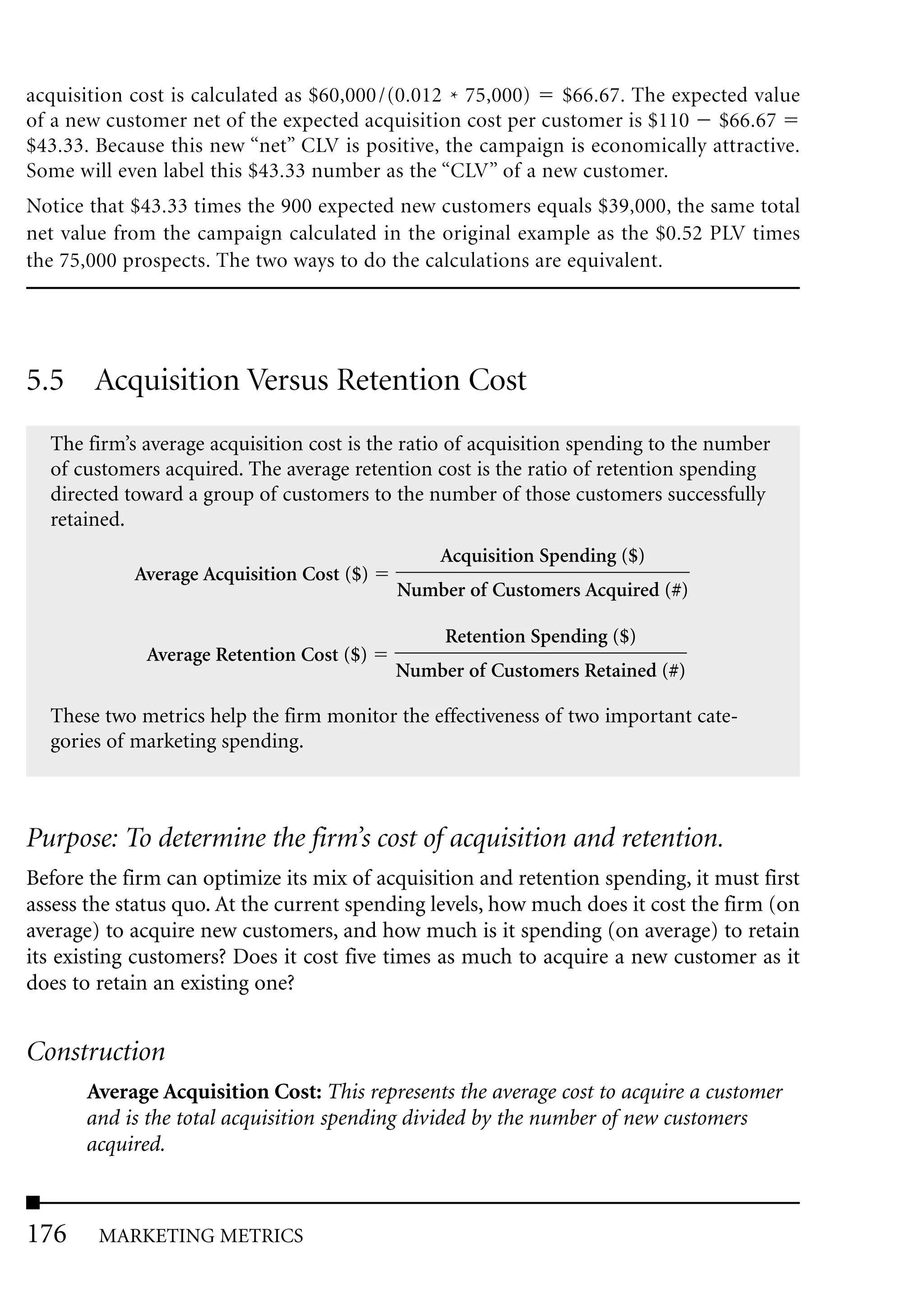 acquisition cost is calculated as $60,000 /(0.012 * 75,000)  $66.67. The expected value
of a new customer net of the expected acquisition cost per customer is $110 $66.67
$43.33. Because this new “net” CLV is positive, the campaign is economically attractive.
Some will even label this $43.33 number as the “CLV” of a new customer.
Notice that $43.33 times the 900 expected new customers equals $39,000, the same total
net value from the campaign calculated in the original example as the $0.52 PLV times
the 75,000 prospects. The two ways to do the calculations are equivalent.




5.5 Acquisition Versus Retention Cost
  The firm’s average acquisition cost is the ratio of acquisition spending to the number
  of customers acquired. The average retention cost is the ratio of retention spending
  directed toward a group of customers to the number of those customers successfully
  retained.
                                                Acquisition Spending ($)
            Average Acquisition Cost ($)
                                           Number of Customers Acquired (#)

                                                 Retention Spending ($)
             Average Retention Cost ($)
                                           Number of Customers Retained (#)

  These two metrics help the firm monitor the effectiveness of two important cate-
  gories of marketing spending.



Purpose: To determine the firm’s cost of acquisition and retention.
Before the firm can optimize its mix of acquisition and retention spending, it must first
assess the status quo. At the current spending levels, how much does it cost the firm (on
average) to acquire new customers, and how much is it spending (on average) to retain
its existing customers? Does it cost five times as much to acquire a new customer as it
does to retain an existing one?


Construction
      Average Acquisition Cost: This represents the average cost to acquire a customer
      and is the total acquisition spending divided by the number of new customers
      acquired.



176     MARKETING METRICS
 