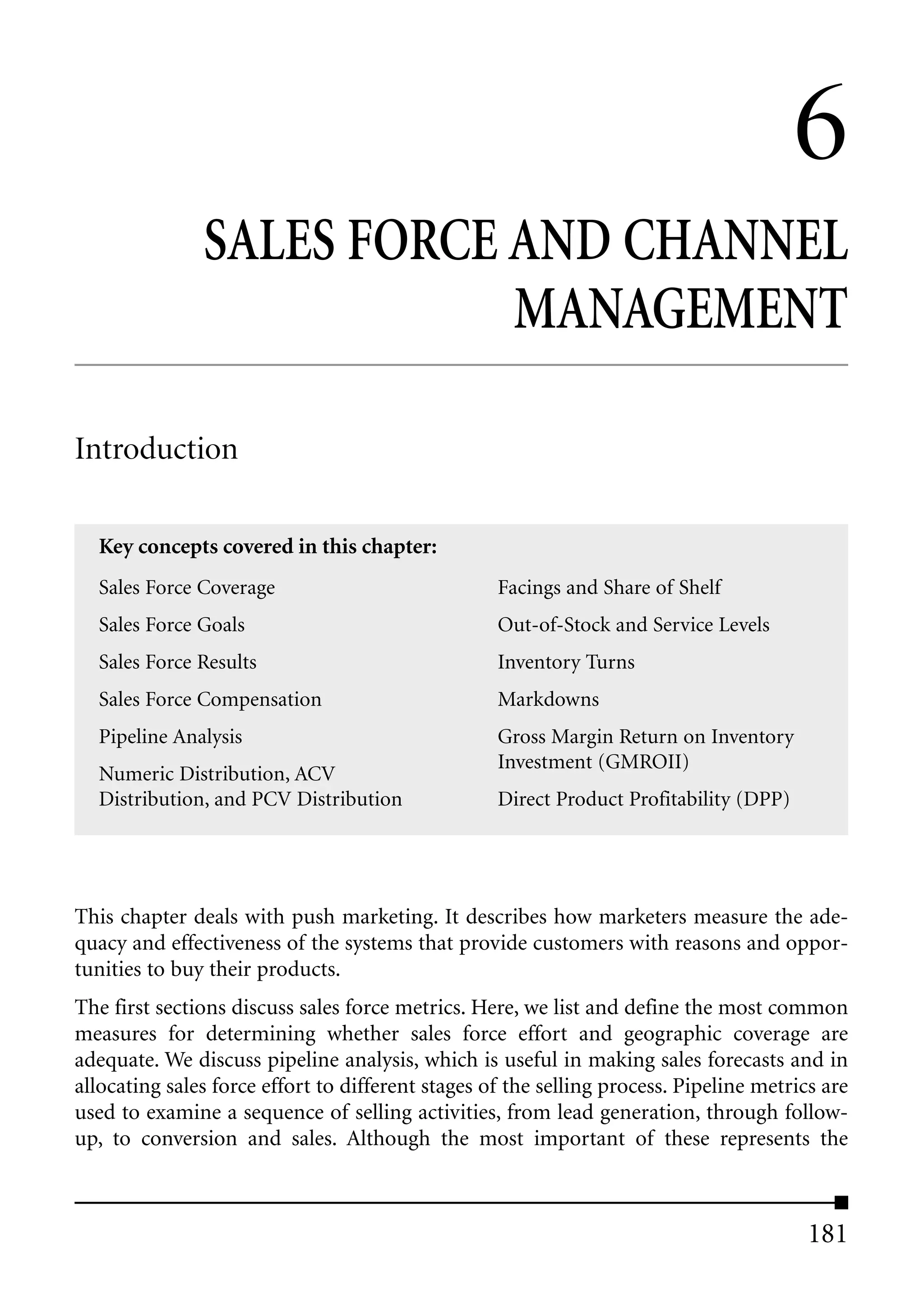 6
               SALES FORCE AND CHANNEL
                           MANAGEMENT

Introduction

  Key concepts covered in this chapter:
  Sales Force Coverage                             Facings and Share of Shelf
  Sales Force Goals                                Out-of-Stock and Service Levels
  Sales Force Results                              Inventory Turns
  Sales Force Compensation                         Markdowns
  Pipeline Analysis                                Gross Margin Return on Inventory
                                                   Investment (GMROII)
  Numeric Distribution, ACV
  Distribution, and PCV Distribution               Direct Product Profitability (DPP)




This chapter deals with push marketing. It describes how marketers measure the ade-
quacy and effectiveness of the systems that provide customers with reasons and oppor-
tunities to buy their products.
The first sections discuss sales force metrics. Here, we list and define the most common
measures for determining whether sales force effort and geographic coverage are
adequate. We discuss pipeline analysis, which is useful in making sales forecasts and in
allocating sales force effort to different stages of the selling process. Pipeline metrics are
used to examine a sequence of selling activities, from lead generation, through follow-
up, to conversion and sales. Although the most important of these represents the



                                                                                         181
 
