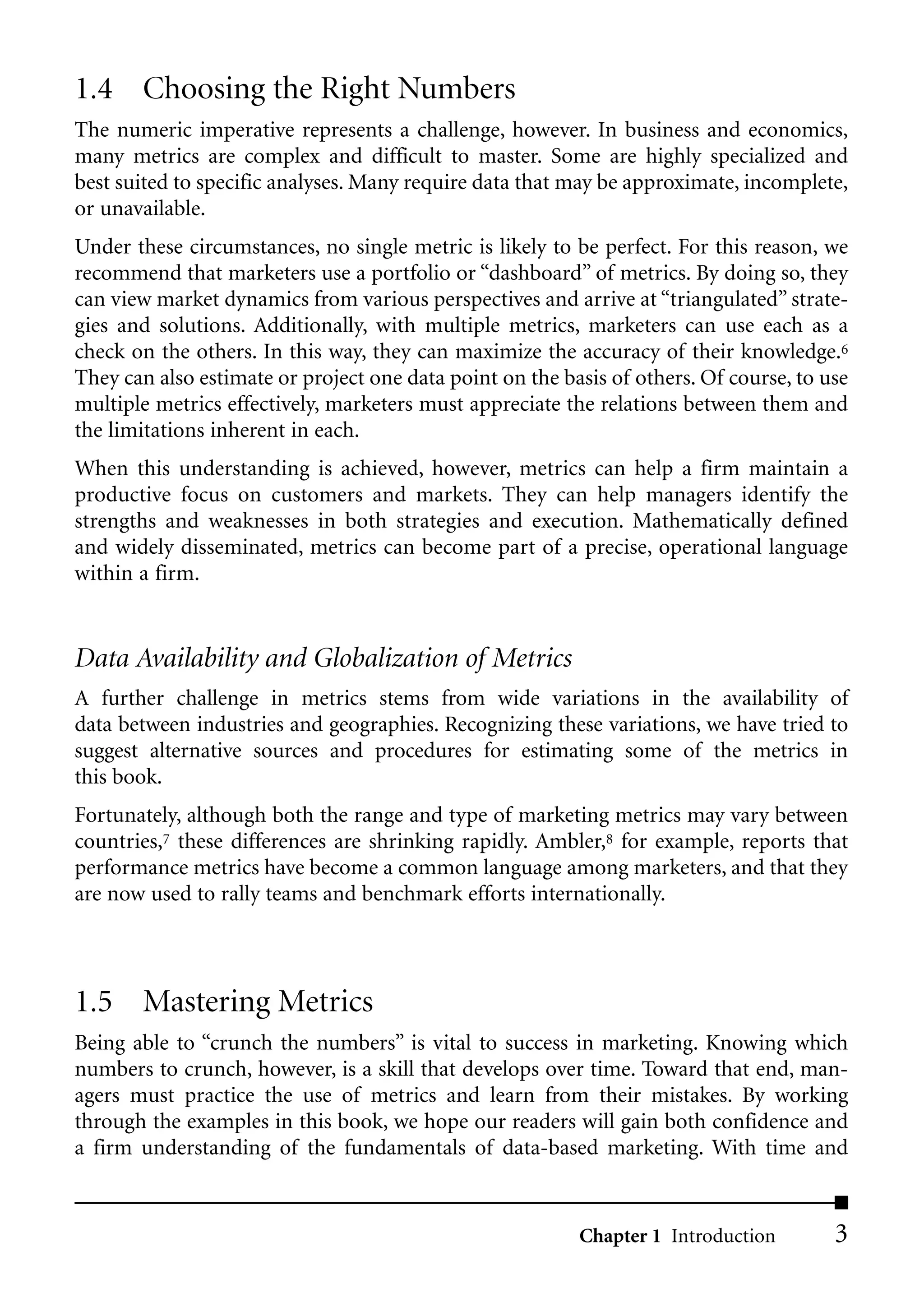 1.4 Choosing the Right Numbers
The numeric imperative represents a challenge, however. In business and economics,
many metrics are complex and difficult to master. Some are highly specialized and
best suited to specific analyses. Many require data that may be approximate, incomplete,
or unavailable.
Under these circumstances, no single metric is likely to be perfect. For this reason, we
recommend that marketers use a portfolio or “dashboard” of metrics. By doing so, they
can view market dynamics from various perspectives and arrive at “triangulated” strate-
gies and solutions. Additionally, with multiple metrics, marketers can use each as a
check on the others. In this way, they can maximize the accuracy of their knowledge.6
They can also estimate or project one data point on the basis of others. Of course, to use
multiple metrics effectively, marketers must appreciate the relations between them and
the limitations inherent in each.
When this understanding is achieved, however, metrics can help a firm maintain a
productive focus on customers and markets. They can help managers identify the
strengths and weaknesses in both strategies and execution. Mathematically defined
and widely disseminated, metrics can become part of a precise, operational language
within a firm.


Data Availability and Globalization of Metrics
A further challenge in metrics stems from wide variations in the availability of
data between industries and geographies. Recognizing these variations, we have tried to
suggest alternative sources and procedures for estimating some of the metrics in
this book.
Fortunately, although both the range and type of marketing metrics may vary between
countries,7 these differences are shrinking rapidly. Ambler,8 for example, reports that
performance metrics have become a common language among marketers, and that they
are now used to rally teams and benchmark efforts internationally.



1.5 Mastering Metrics
Being able to “crunch the numbers” is vital to success in marketing. Knowing which
numbers to crunch, however, is a skill that develops over time. Toward that end, man-
agers must practice the use of metrics and learn from their mistakes. By working
through the examples in this book, we hope our readers will gain both confidence and
a firm understanding of the fundamentals of data-based marketing. With time and


                                                          Chapter 1 Introduction        3
 