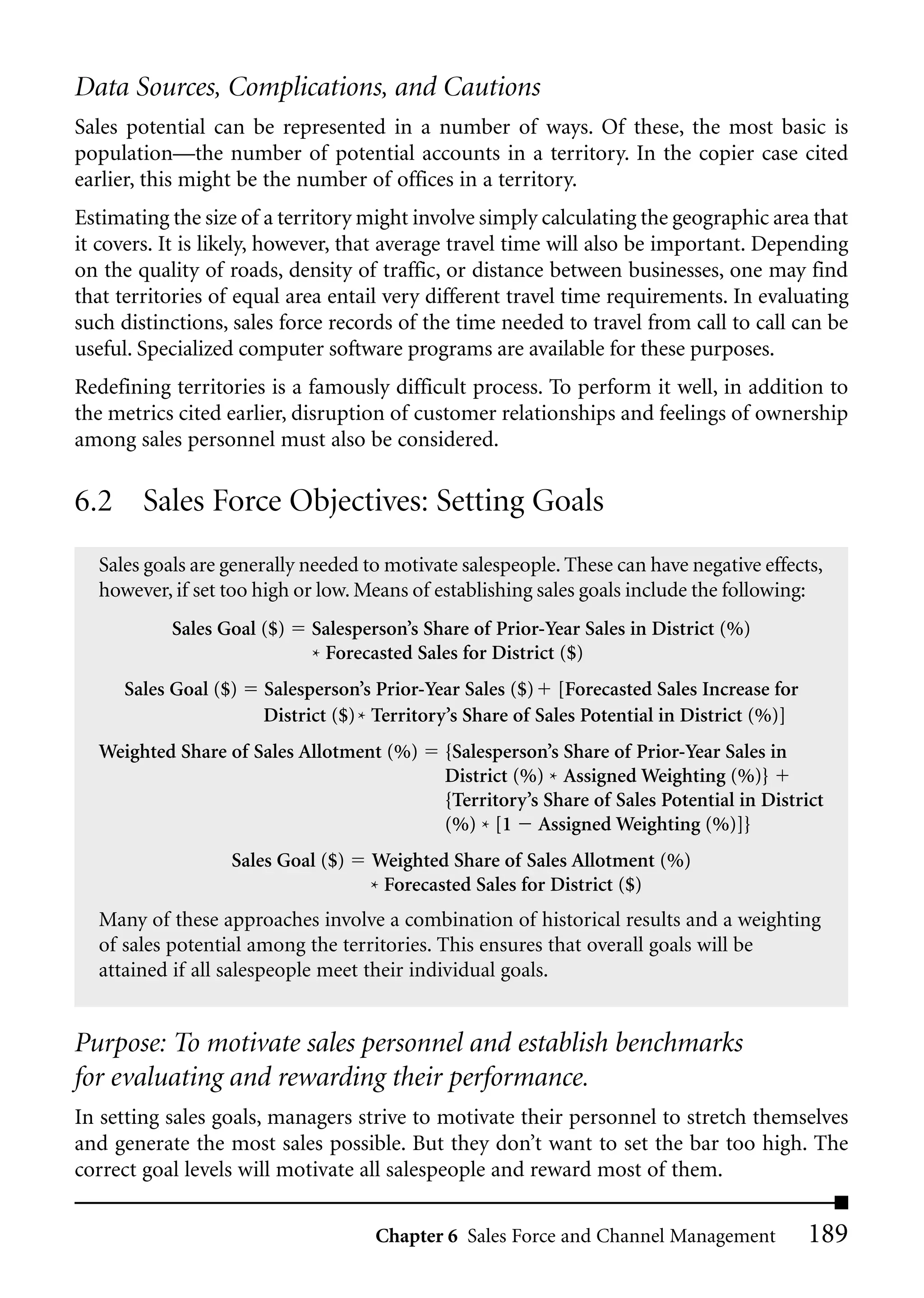 Data Sources, Complications, and Cautions
Sales potential can be represented in a number of ways. Of these, the most basic is
population—the number of potential accounts in a territory. In the copier case cited
earlier, this might be the number of offices in a territory.
Estimating the size of a territory might involve simply calculating the geographic area that
it covers. It is likely, however, that average travel time will also be important. Depending
on the quality of roads, density of traffic, or distance between businesses, one may find
that territories of equal area entail very different travel time requirements. In evaluating
such distinctions, sales force records of the time needed to travel from call to call can be
useful. Specialized computer software programs are available for these purposes.
Redefining territories is a famously difficult process. To perform it well, in addition to
the metrics cited earlier, disruption of customer relationships and feelings of ownership
among sales personnel must also be considered.

6.2 Sales Force Objectives: Setting Goals
  Sales goals are generally needed to motivate salespeople. These can have negative effects,
  however, if set too high or low. Means of establishing sales goals include the following:
           Sales Goal ($)   Salesperson’s Share of Prior-Year Sales in District (%)
                            * Forecasted Sales for District ($)
     Sales Goal ($)   Salesperson’s Prior-Year Sales ($) [Forecasted Sales Increase for
                      District ($) * Territory’s Share of Sales Potential in District (%)]
  Weighted Share of Sales Allotment (%)      {Salesperson’s Share of Prior-Year Sales in
                                             District (%) * Assigned Weighting (%)}
                                             {Territory’s Share of Sales Potential in District
                                             (%) * [1 Assigned Weighting (%)]}
                  Sales Goal ($)   Weighted Share of Sales Allotment (%)
                                   * Forecasted Sales for District ($)
  Many of these approaches involve a combination of historical results and a weighting
  of sales potential among the territories. This ensures that overall goals will be
  attained if all salespeople meet their individual goals.


Purpose: To motivate sales personnel and establish benchmarks
for evaluating and rewarding their performance.
In setting sales goals, managers strive to motivate their personnel to stretch themselves
and generate the most sales possible. But they don’t want to set the bar too high. The
correct goal levels will motivate all salespeople and reward most of them.

                                    Chapter 6 Sales Force and Channel Management             189
 