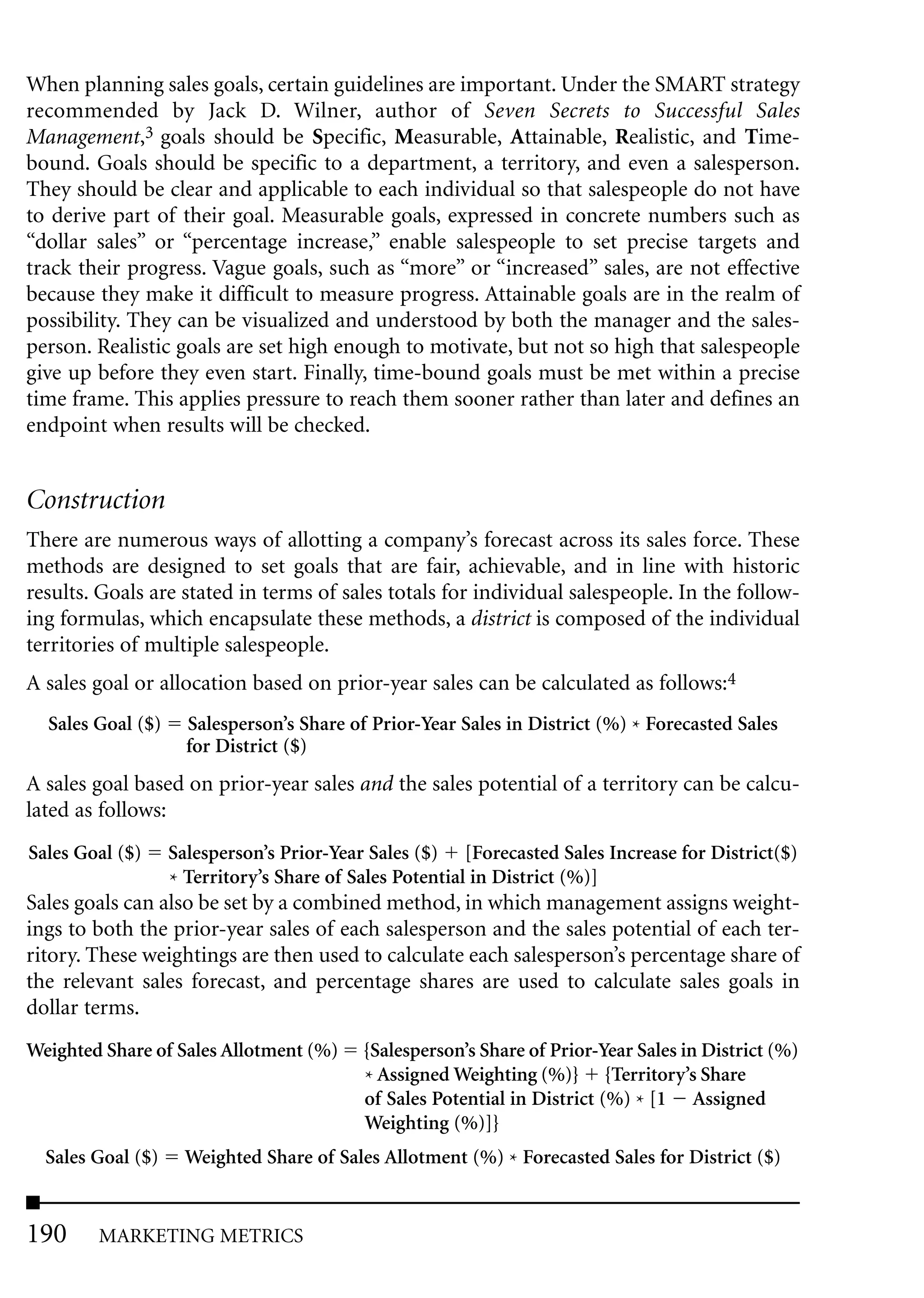 When planning sales goals, certain guidelines are important. Under the SMART strategy
recommended by Jack D. Wilner, author of Seven Secrets to Successful Sales
Management,3 goals should be Specific, Measurable, Attainable, Realistic, and Time-
bound. Goals should be specific to a department, a territory, and even a salesperson.
They should be clear and applicable to each individual so that salespeople do not have
to derive part of their goal. Measurable goals, expressed in concrete numbers such as
“dollar sales” or “percentage increase,” enable salespeople to set precise targets and
track their progress. Vague goals, such as “more” or “increased” sales, are not effective
because they make it difficult to measure progress. Attainable goals are in the realm of
possibility. They can be visualized and understood by both the manager and the sales-
person. Realistic goals are set high enough to motivate, but not so high that salespeople
give up before they even start. Finally, time-bound goals must be met within a precise
time frame. This applies pressure to reach them sooner rather than later and defines an
endpoint when results will be checked.


Construction
There are numerous ways of allotting a company’s forecast across its sales force. These
methods are designed to set goals that are fair, achievable, and in line with historic
results. Goals are stated in terms of sales totals for individual salespeople. In the follow-
ing formulas, which encapsulate these methods, a district is composed of the individual
territories of multiple salespeople.
A sales goal or allocation based on prior-year sales can be calculated as follows:4
  Sales Goal ($)     Salesperson’s Share of Prior-Year Sales in District (%) * Forecasted Sales
                     for District ($)
A sales goal based on prior-year sales and the sales potential of a territory can be calcu-
lated as follows:
Sales Goal ($)     Salesperson’s Prior-Year Sales ($) [Forecasted Sales Increase for District($)
                   * Territory’s Share of Sales Potential in District (%)]
Sales goals can also be set by a combined method, in which management assigns weight-
ings to both the prior-year sales of each salesperson and the sales potential of each ter-
ritory. These weightings are then used to calculate each salesperson’s percentage share of
the relevant sales forecast, and percentage shares are used to calculate sales goals in
dollar terms.
Weighted Share of Sales Allotment (%)      {Salesperson’s Share of Prior-Year Sales in District (%)
                                           * Assigned Weighting (%)} {Territory’s Share
                                           of Sales Potential in District (%) * [1 Assigned
                                           Weighting (%)]}
  Sales Goal ($)     Weighted Share of Sales Allotment (%) * Forecasted Sales for District ($)


190     MARKETING METRICS
 