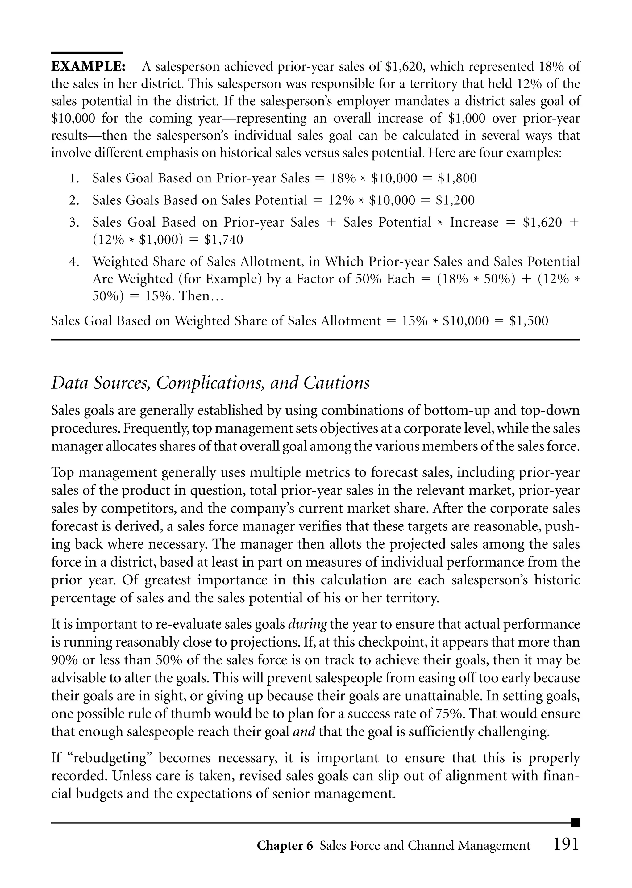 EXAMPLE: A salesperson achieved prior-year sales of $1,620, which represented 18% of
the sales in her district. This salesperson was responsible for a territory that held 12% of the
sales potential in the district. If the salesperson’s employer mandates a district sales goal of
$10,000 for the coming year—representing an overall increase of $1,000 over prior-year
results—then the salesperson’s individual sales goal can be calculated in several ways that
involve different emphasis on historical sales versus sales potential. Here are four examples:
   1. Sales Goal Based on Prior-year Sales        18% * $10,000       $1,800
   2. Sales Goals Based on Sales Potential        12% * $10,000      $1,200
   3. Sales Goal Based on Prior-year Sales           Sales Potential * Increase      $1,620
      (12% * $1,000) $1,740
   4. Weighted Share of Sales Allotment, in Which Prior-year Sales and Sales Potential
      Are Weighted (for Example) by a Factor of 50% Each (18% * 50%) (12% *
      50%) 15%. Then…
Sales Goal Based on Weighted Share of Sales Allotment          15% * $10,000       $1,500



Data Sources, Complications, and Cautions
Sales goals are generally established by using combinations of bottom-up and top-down
procedures. Frequently, top management sets objectives at a corporate level, while the sales
manager allocates shares of that overall goal among the various members of the sales force.
Top management generally uses multiple metrics to forecast sales, including prior-year
sales of the product in question, total prior-year sales in the relevant market, prior-year
sales by competitors, and the company’s current market share. After the corporate sales
forecast is derived, a sales force manager verifies that these targets are reasonable, push-
ing back where necessary. The manager then allots the projected sales among the sales
force in a district, based at least in part on measures of individual performance from the
prior year. Of greatest importance in this calculation are each salesperson’s historic
percentage of sales and the sales potential of his or her territory.
It is important to re-evaluate sales goals during the year to ensure that actual performance
is running reasonably close to projections. If, at this checkpoint, it appears that more than
90% or less than 50% of the sales force is on track to achieve their goals, then it may be
advisable to alter the goals. This will prevent salespeople from easing off too early because
their goals are in sight, or giving up because their goals are unattainable. In setting goals,
one possible rule of thumb would be to plan for a success rate of 75%. That would ensure
that enough salespeople reach their goal and that the goal is sufficiently challenging.
If “rebudgeting” becomes necessary, it is important to ensure that this is properly
recorded. Unless care is taken, revised sales goals can slip out of alignment with finan-
cial budgets and the expectations of senior management.


                                     Chapter 6 Sales Force and Channel Management           191
 