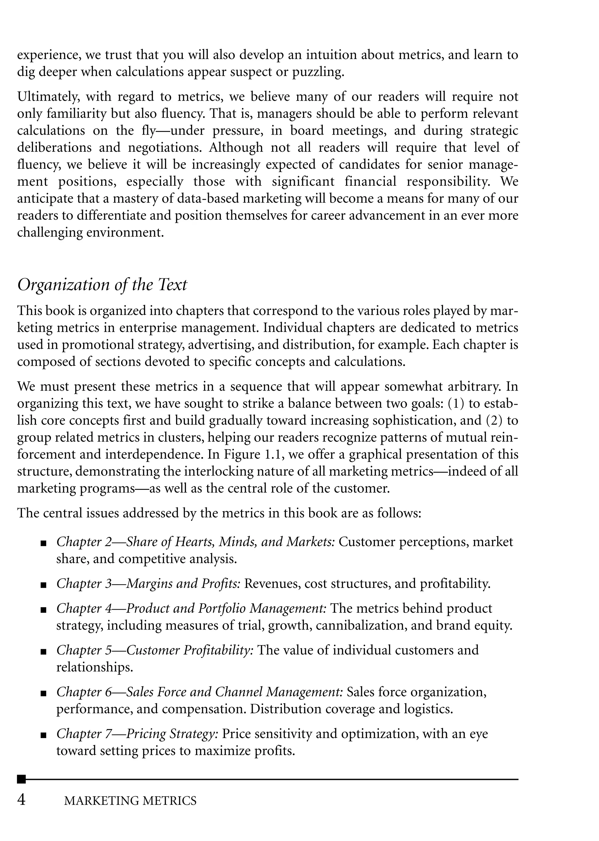 experience, we trust that you will also develop an intuition about metrics, and learn to
dig deeper when calculations appear suspect or puzzling.
Ultimately, with regard to metrics, we believe many of our readers will require not
only familiarity but also fluency. That is, managers should be able to perform relevant
calculations on the fly––under pressure, in board meetings, and during strategic
deliberations and negotiations. Although not all readers will require that level of
fluency, we believe it will be increasingly expected of candidates for senior manage-
ment positions, especially those with significant financial responsibility. We
anticipate that a mastery of data-based marketing will become a means for many of our
readers to differentiate and position themselves for career advancement in an ever more
challenging environment.


Organization of the Text
This book is organized into chapters that correspond to the various roles played by mar-
keting metrics in enterprise management. Individual chapters are dedicated to metrics
used in promotional strategy, advertising, and distribution, for example. Each chapter is
composed of sections devoted to specific concepts and calculations.
We must present these metrics in a sequence that will appear somewhat arbitrary. In
organizing this text, we have sought to strike a balance between two goals: (1) to estab-
lish core concepts first and build gradually toward increasing sophistication, and (2) to
group related metrics in clusters, helping our readers recognize patterns of mutual rein-
forcement and interdependence. In Figure 1.1, we offer a graphical presentation of this
structure, demonstrating the interlocking nature of all marketing metrics––indeed of all
marketing programs––as well as the central role of the customer.
The central issues addressed by the metrics in this book are as follows:
    ■   Chapter 2––Share of Hearts, Minds, and Markets: Customer perceptions, market
        share, and competitive analysis.
    ■   Chapter 3––Margins and Profits: Revenues, cost structures, and profitability.
    ■   Chapter 4––Product and Portfolio Management: The metrics behind product
        strategy, including measures of trial, growth, cannibalization, and brand equity.
    ■   Chapter 5––Customer Profitability: The value of individual customers and
        relationships.
    ■   Chapter 6––Sales Force and Channel Management: Sales force organization,
        performance, and compensation. Distribution coverage and logistics.
    ■   Chapter 7––Pricing Strategy: Price sensitivity and optimization, with an eye
        toward setting prices to maximize profits.


4        MARKETING METRICS
 