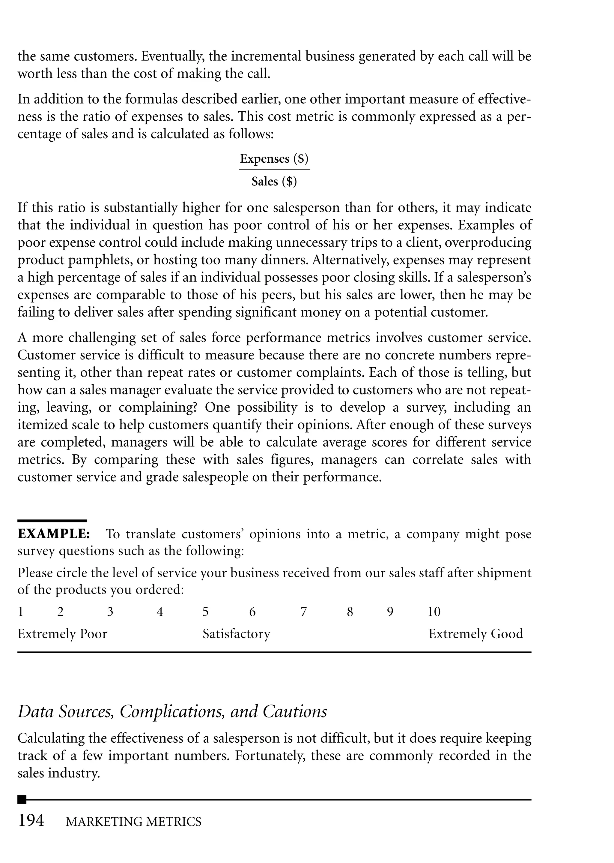 the same customers. Eventually, the incremental business generated by each call will be
worth less than the cost of making the call.
In addition to the formulas described earlier, one other important measure of effective-
ness is the ratio of expenses to sales. This cost metric is commonly expressed as a per-
centage of sales and is calculated as follows:
                                        Expenses ($)
                                          Sales ($)
If this ratio is substantially higher for one salesperson than for others, it may indicate
that the individual in question has poor control of his or her expenses. Examples of
poor expense control could include making unnecessary trips to a client, overproducing
product pamphlets, or hosting too many dinners. Alternatively, expenses may represent
a high percentage of sales if an individual possesses poor closing skills. If a salesperson’s
expenses are comparable to those of his peers, but his sales are lower, then he may be
failing to deliver sales after spending significant money on a potential customer.
A more challenging set of sales force performance metrics involves customer service.
Customer service is difficult to measure because there are no concrete numbers repre-
senting it, other than repeat rates or customer complaints. Each of those is telling, but
how can a sales manager evaluate the service provided to customers who are not repeat-
ing, leaving, or complaining? One possibility is to develop a survey, including an
itemized scale to help customers quantify their opinions. After enough of these surveys
are completed, managers will be able to calculate average scores for different service
metrics. By comparing these with sales figures, managers can correlate sales with
customer service and grade salespeople on their performance.


EXAMPLE: To translate customers’ opinions into a metric, a company might pose
survey questions such as the following:
Please circle the level of service your business received from our sales staff after shipment
of the products you ordered:
1      2         3         4       5       6        7        8    9        10
Extremely Poor                   Satisfactory                             Extremely Good




Data Sources, Complications, and Cautions
Calculating the effectiveness of a salesperson is not difficult, but it does require keeping
track of a few important numbers. Fortunately, these are commonly recorded in the
sales industry.


194     MARKETING METRICS
 