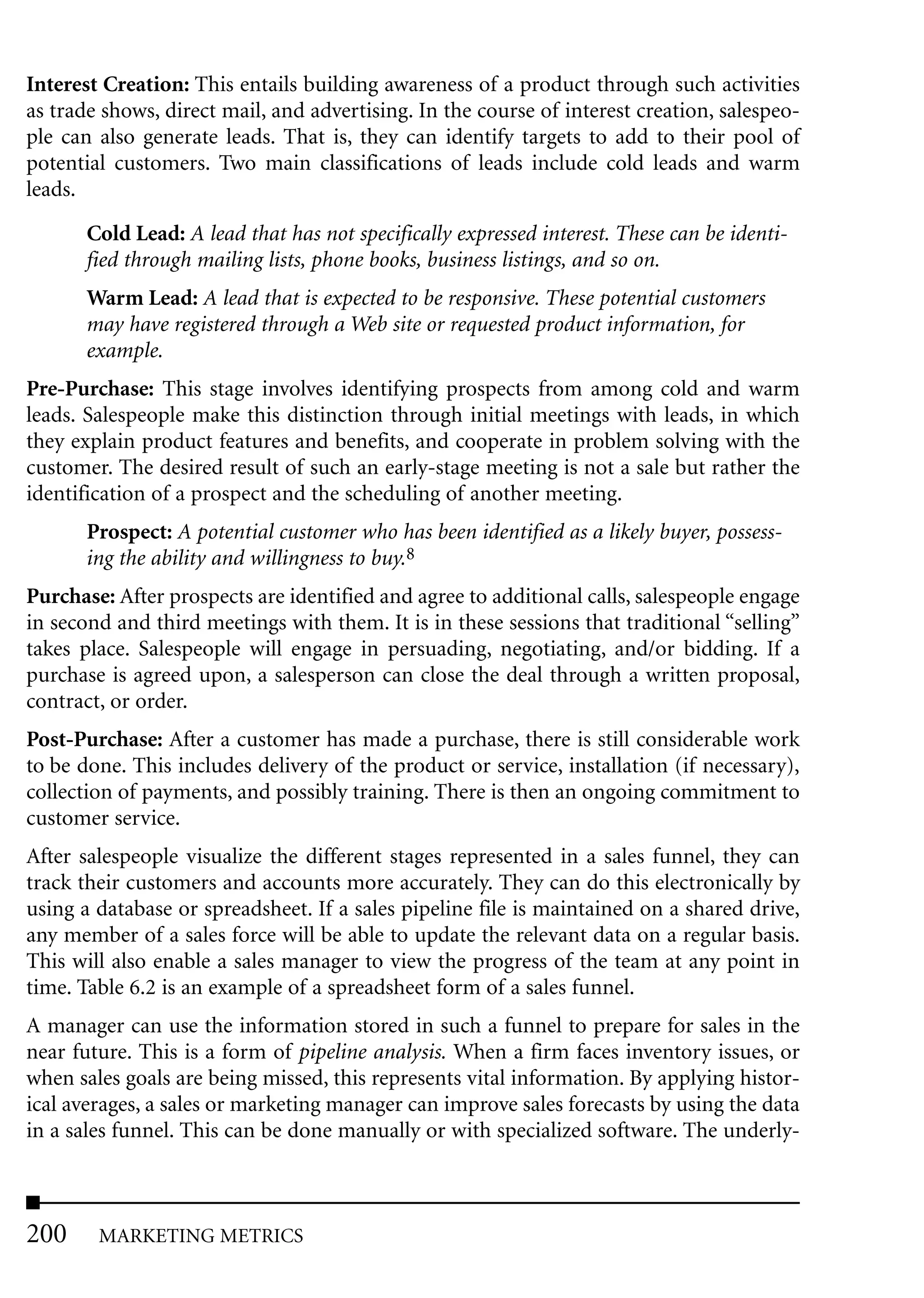 Interest Creation: This entails building awareness of a product through such activities
as trade shows, direct mail, and advertising. In the course of interest creation, salespeo-
ple can also generate leads. That is, they can identify targets to add to their pool of
potential customers. Two main classifications of leads include cold leads and warm
leads.

       Cold Lead: A lead that has not specifically expressed interest. These can be identi-
       fied through mailing lists, phone books, business listings, and so on.
       Warm Lead: A lead that is expected to be responsive. These potential customers
       may have registered through a Web site or requested product information, for
       example.
Pre-Purchase: This stage involves identifying prospects from among cold and warm
leads. Salespeople make this distinction through initial meetings with leads, in which
they explain product features and benefits, and cooperate in problem solving with the
customer. The desired result of such an early-stage meeting is not a sale but rather the
identification of a prospect and the scheduling of another meeting.
       Prospect: A potential customer who has been identified as a likely buyer, possess-
       ing the ability and willingness to buy.8
Purchase: After prospects are identified and agree to additional calls, salespeople engage
in second and third meetings with them. It is in these sessions that traditional “selling”
takes place. Salespeople will engage in persuading, negotiating, and/or bidding. If a
purchase is agreed upon, a salesperson can close the deal through a written proposal,
contract, or order.
Post-Purchase: After a customer has made a purchase, there is still considerable work
to be done. This includes delivery of the product or service, installation (if necessary),
collection of payments, and possibly training. There is then an ongoing commitment to
customer service.
After salespeople visualize the different stages represented in a sales funnel, they can
track their customers and accounts more accurately. They can do this electronically by
using a database or spreadsheet. If a sales pipeline file is maintained on a shared drive,
any member of a sales force will be able to update the relevant data on a regular basis.
This will also enable a sales manager to view the progress of the team at any point in
time. Table 6.2 is an example of a spreadsheet form of a sales funnel.
A manager can use the information stored in such a funnel to prepare for sales in the
near future. This is a form of pipeline analysis. When a firm faces inventory issues, or
when sales goals are being missed, this represents vital information. By applying histor-
ical averages, a sales or marketing manager can improve sales forecasts by using the data
in a sales funnel. This can be done manually or with specialized software. The underly-



200     MARKETING METRICS
 