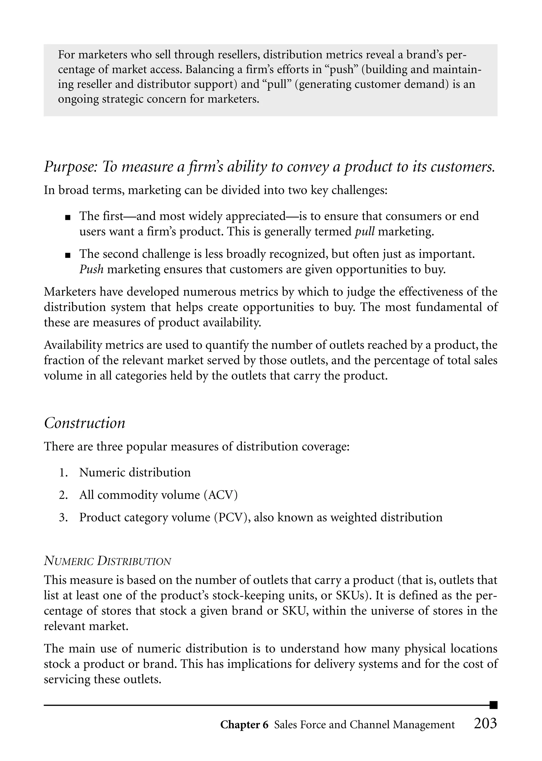 For marketers who sell through resellers, distribution metrics reveal a brand’s per-
  centage of market access. Balancing a firm’s efforts in “push” (building and maintain-
  ing reseller and distributor support) and “pull” (generating customer demand) is an
  ongoing strategic concern for marketers.




Purpose: To measure a firm’s ability to convey a product to its customers.
In broad terms, marketing can be divided into two key challenges:
    ■   The first—and most widely appreciated—is to ensure that consumers or end
        users want a firm’s product. This is generally termed pull marketing.
    ■   The second challenge is less broadly recognized, but often just as important.
        Push marketing ensures that customers are given opportunities to buy.
Marketers have developed numerous metrics by which to judge the effectiveness of the
distribution system that helps create opportunities to buy. The most fundamental of
these are measures of product availability.
Availability metrics are used to quantify the number of outlets reached by a product, the
fraction of the relevant market served by those outlets, and the percentage of total sales
volume in all categories held by the outlets that carry the product.


Construction
There are three popular measures of distribution coverage:

   1. Numeric distribution
   2. All commodity volume (ACV)
   3. Product category volume (PCV), also known as weighted distribution


NUMERIC DISTRIBUTION
This measure is based on the number of outlets that carry a product (that is, outlets that
list at least one of the product’s stock-keeping units, or SKUs). It is defined as the per-
centage of stores that stock a given brand or SKU, within the universe of stores in the
relevant market.
The main use of numeric distribution is to understand how many physical locations
stock a product or brand. This has implications for delivery systems and for the cost of
servicing these outlets.


                                   Chapter 6 Sales Force and Channel Management       203
 
