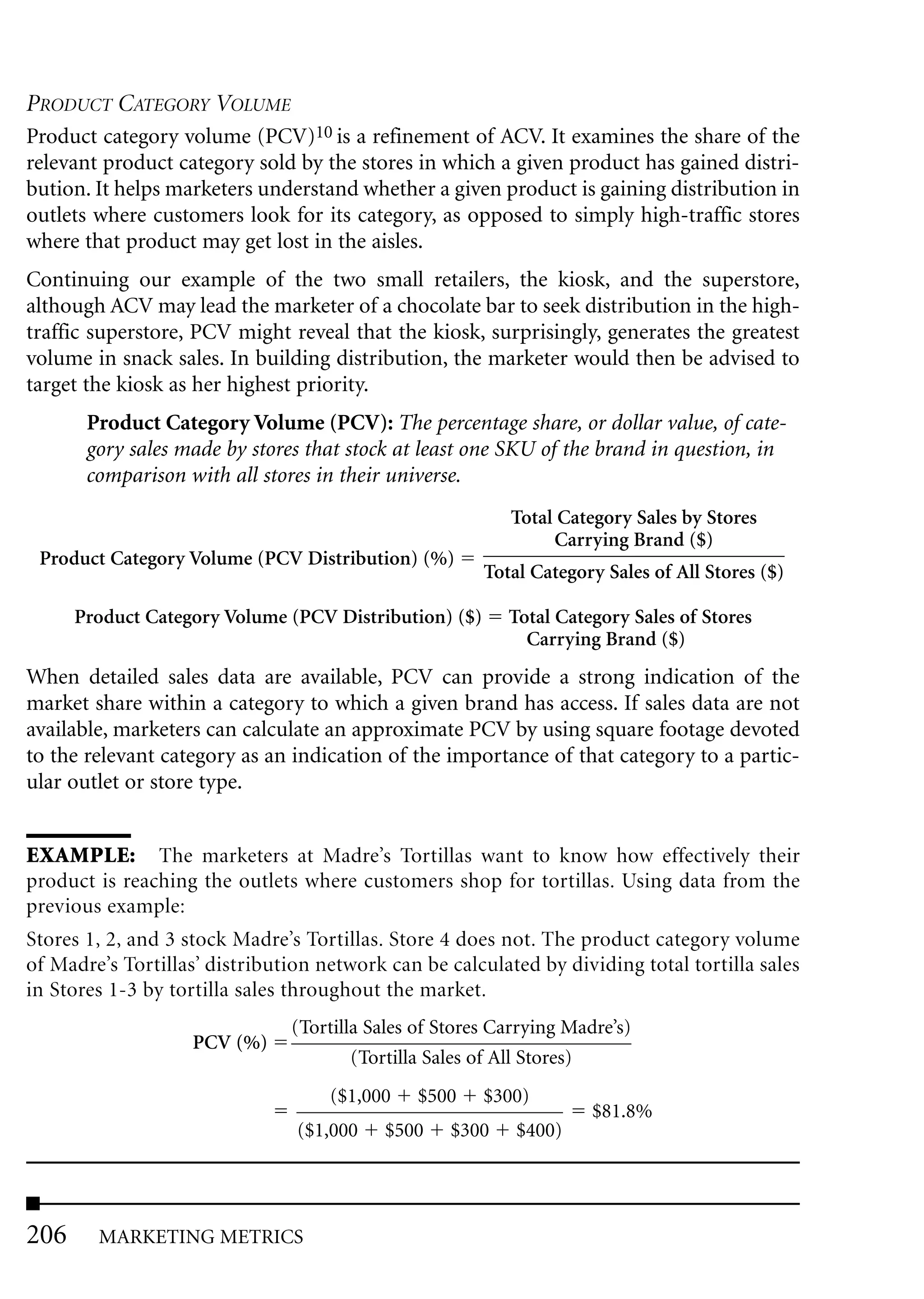 PRODUCT CATEGORY VOLUME
Product category volume (PCV)10 is a refinement of ACV. It examines the share of the
relevant product category sold by the stores in which a given product has gained distri-
bution. It helps marketers understand whether a given product is gaining distribution in
outlets where customers look for its category, as opposed to simply high-traffic stores
where that product may get lost in the aisles.
Continuing our example of the two small retailers, the kiosk, and the superstore,
although ACV may lead the marketer of a chocolate bar to seek distribution in the high-
traffic superstore, PCV might reveal that the kiosk, surprisingly, generates the greatest
volume in snack sales. In building distribution, the marketer would then be advised to
target the kiosk as her highest priority.
       Product Category Volume (PCV): The percentage share, or dollar value, of cate-
       gory sales made by stores that stock at least one SKU of the brand in question, in
       comparison with all stores in their universe.
                                                          Total Category Sales by Stores
                                                               Carrying Brand ($)
 Product Category Volume (PCV Distribution) (%)
                                                       Total Category Sales of All Stores ($)

      Product Category Volume (PCV Distribution) ($)      Total Category Sales of Stores
                                                            Carrying Brand ($)
When detailed sales data are available, PCV can provide a strong indication of the
market share within a category to which a given brand has access. If sales data are not
available, marketers can calculate an approximate PCV by using square footage devoted
to the relevant category as an indication of the importance of that category to a partic-
ular outlet or store type.


EXAMPLE: The marketers at Madre’s Tortillas want to know how effectively their
product is reaching the outlets where customers shop for tortillas. Using data from the
previous example:
Stores 1, 2, and 3 stock Madre’s Tortillas. Store 4 does not. The product category volume
of Madre’s Tortillas’ distribution network can be calculated by dividing total tortilla sales
in Stores 1-3 by tortilla sales throughout the market.
                               (Tortilla Sales of Stores Carrying Madre’s)
                    PCV (%)
                                       (Tortilla Sales of All Stores)
                                    ($1,000    $500    $300)
                                                                     $81.8%
                                ($1,000    $500    $300    $400)




206     MARKETING METRICS
 
