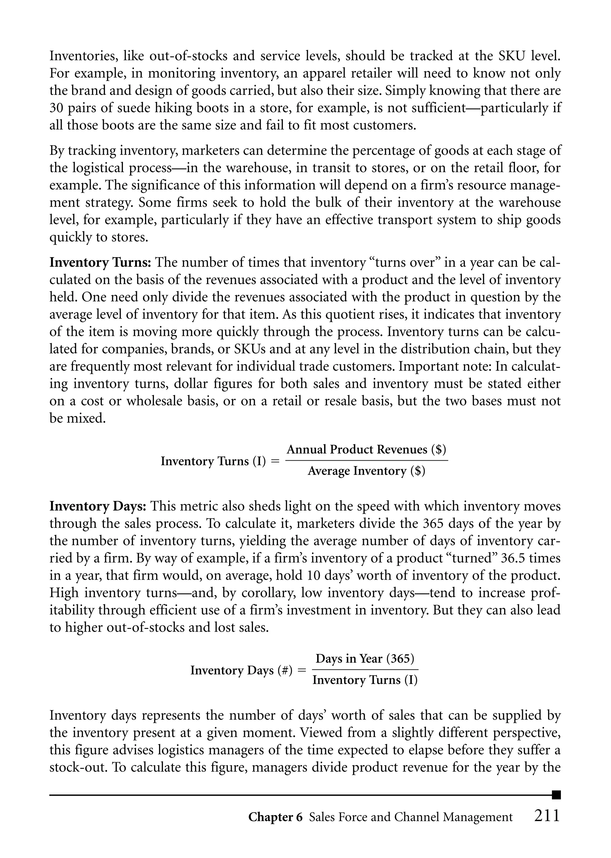 Inventories, like out-of-stocks and service levels, should be tracked at the SKU level.
For example, in monitoring inventory, an apparel retailer will need to know not only
the brand and design of goods carried, but also their size. Simply knowing that there are
30 pairs of suede hiking boots in a store, for example, is not sufficient—particularly if
all those boots are the same size and fail to fit most customers.
By tracking inventory, marketers can determine the percentage of goods at each stage of
the logistical process—in the warehouse, in transit to stores, or on the retail floor, for
example. The significance of this information will depend on a firm’s resource manage-
ment strategy. Some firms seek to hold the bulk of their inventory at the warehouse
level, for example, particularly if they have an effective transport system to ship goods
quickly to stores.
Inventory Turns: The number of times that inventory “turns over” in a year can be cal-
culated on the basis of the revenues associated with a product and the level of inventory
held. One need only divide the revenues associated with the product in question by the
average level of inventory for that item. As this quotient rises, it indicates that inventory
of the item is moving more quickly through the process. Inventory turns can be calcu-
lated for companies, brands, or SKUs and at any level in the distribution chain, but they
are frequently most relevant for individual trade customers. Important note: In calculat-
ing inventory turns, dollar figures for both sales and inventory must be stated either
on a cost or wholesale basis, or on a retail or resale basis, but the two bases must not
be mixed.

                                           Annual Product Revenues ($)
                    Inventory Turns (I)
                                              Average Inventory ($)

Inventory Days: This metric also sheds light on the speed with which inventory moves
through the sales process. To calculate it, marketers divide the 365 days of the year by
the number of inventory turns, yielding the average number of days of inventory car-
ried by a firm. By way of example, if a firm’s inventory of a product “turned” 36.5 times
in a year, that firm would, on average, hold 10 days’ worth of inventory of the product.
High inventory turns—and, by corollary, low inventory days—tend to increase prof-
itability through efficient use of a firm’s investment in inventory. But they can also lead
to higher out-of-stocks and lost sales.

                                                Days in Year (365)
                         Inventory Days (#)
                                               Inventory Turns (I)

Inventory days represents the number of days’ worth of sales that can be supplied by
the inventory present at a given moment. Viewed from a slightly different perspective,
this figure advises logistics managers of the time expected to elapse before they suffer a
stock-out. To calculate this figure, managers divide product revenue for the year by the


                                    Chapter 6 Sales Force and Channel Management        211
 