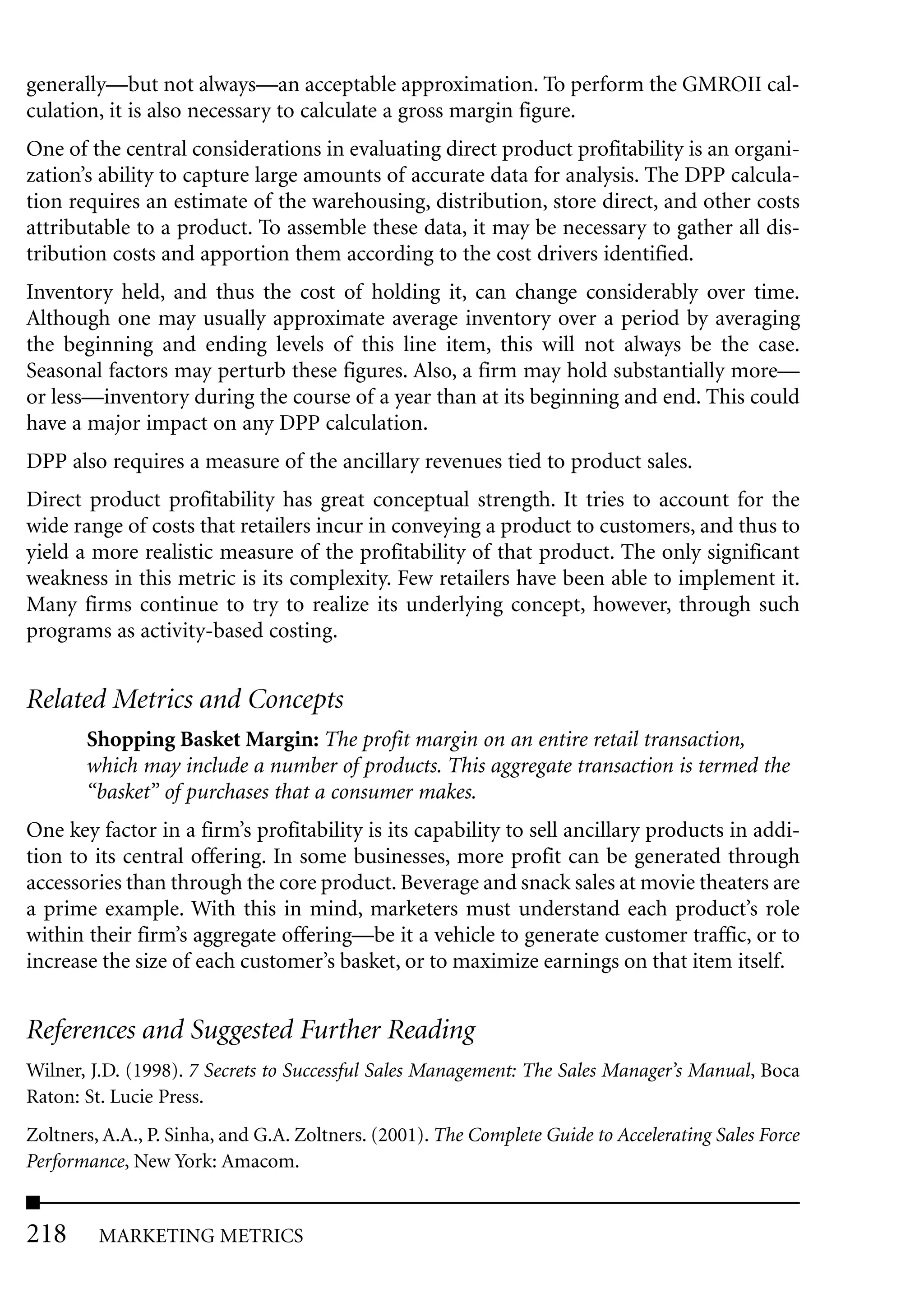 generally—but not always—an acceptable approximation. To perform the GMROII cal-
culation, it is also necessary to calculate a gross margin figure.
One of the central considerations in evaluating direct product profitability is an organi-
zation’s ability to capture large amounts of accurate data for analysis. The DPP calcula-
tion requires an estimate of the warehousing, distribution, store direct, and other costs
attributable to a product. To assemble these data, it may be necessary to gather all dis-
tribution costs and apportion them according to the cost drivers identified.
Inventory held, and thus the cost of holding it, can change considerably over time.
Although one may usually approximate average inventory over a period by averaging
the beginning and ending levels of this line item, this will not always be the case.
Seasonal factors may perturb these figures. Also, a firm may hold substantially more—
or less—inventory during the course of a year than at its beginning and end. This could
have a major impact on any DPP calculation.
DPP also requires a measure of the ancillary revenues tied to product sales.
Direct product profitability has great conceptual strength. It tries to account for the
wide range of costs that retailers incur in conveying a product to customers, and thus to
yield a more realistic measure of the profitability of that product. The only significant
weakness in this metric is its complexity. Few retailers have been able to implement it.
Many firms continue to try to realize its underlying concept, however, through such
programs as activity-based costing.


Related Metrics and Concepts
       Shopping Basket Margin: The profit margin on an entire retail transaction,
       which may include a number of products. This aggregate transaction is termed the
       “basket” of purchases that a consumer makes.
One key factor in a firm’s profitability is its capability to sell ancillary products in addi-
tion to its central offering. In some businesses, more profit can be generated through
accessories than through the core product. Beverage and snack sales at movie theaters are
a prime example. With this in mind, marketers must understand each product’s role
within their firm’s aggregate offering—be it a vehicle to generate customer traffic, or to
increase the size of each customer’s basket, or to maximize earnings on that item itself.


References and Suggested Further Reading
Wilner, J.D. (1998). 7 Secrets to Successful Sales Management: The Sales Manager’s Manual, Boca
Raton: St. Lucie Press.
Zoltners, A.A., P. Sinha, and G.A. Zoltners. (2001). The Complete Guide to Accelerating Sales Force
Performance, New York: Amacom.


218      MARKETING METRICS
 