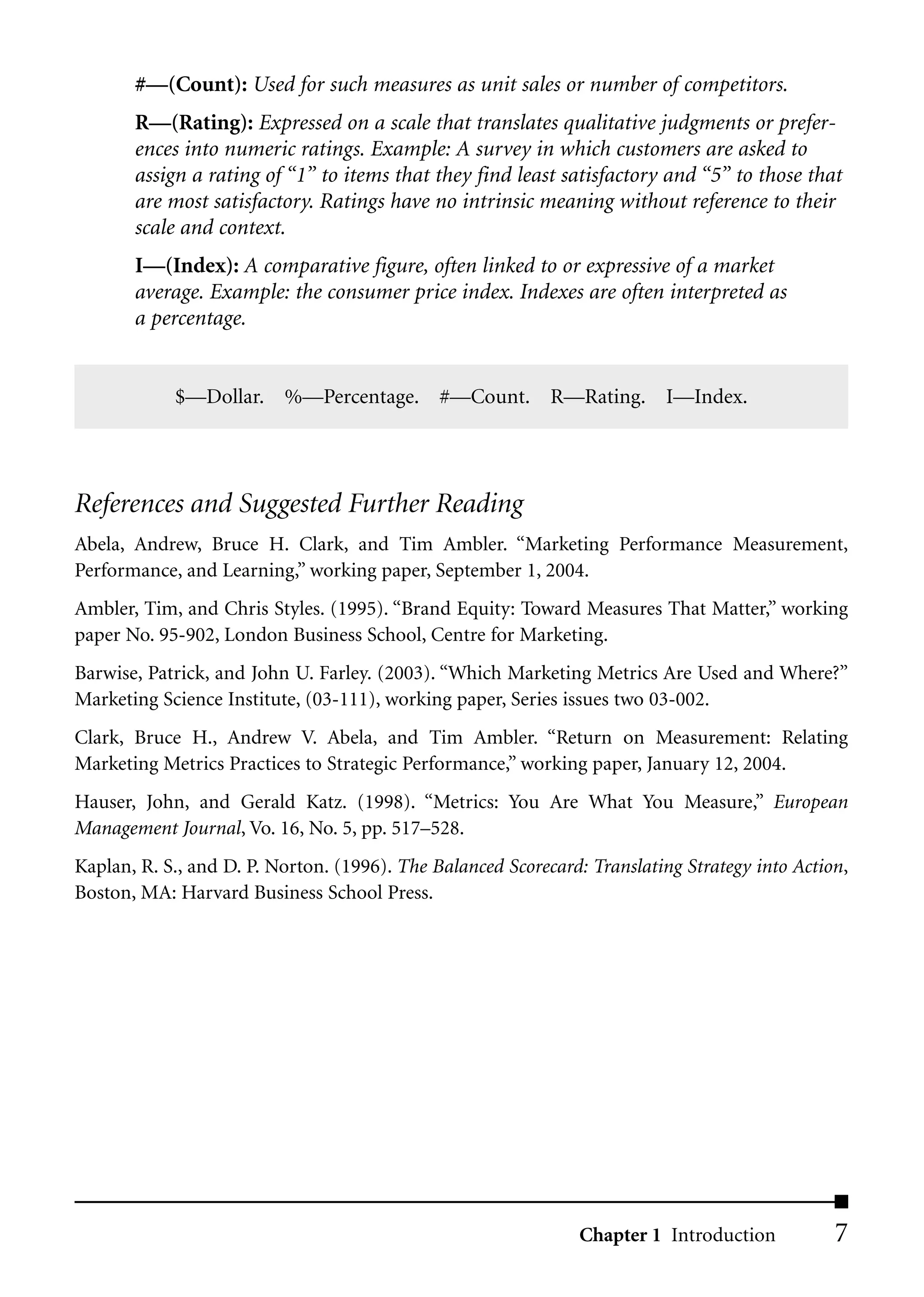 #––(Count): Used for such measures as unit sales or number of competitors.
       R––(Rating): Expressed on a scale that translates qualitative judgments or prefer-
       ences into numeric ratings. Example: A survey in which customers are asked to
       assign a rating of “1” to items that they find least satisfactory and “5” to those that
       are most satisfactory. Ratings have no intrinsic meaning without reference to their
       scale and context.
       I––(Index): A comparative figure, often linked to or expressive of a market
       average. Example: the consumer price index. Indexes are often interpreted as
       a percentage.


            $––Dollar. %––Percentage. #––Count. R––Rating. I––Index.




References and Suggested Further Reading
Abela, Andrew, Bruce H. Clark, and Tim Ambler. “Marketing Performance Measurement,
Performance, and Learning,” working paper, September 1, 2004.
Ambler, Tim, and Chris Styles. (1995). “Brand Equity: Toward Measures That Matter,” working
paper No. 95-902, London Business School, Centre for Marketing.
Barwise, Patrick, and John U. Farley. (2003). “Which Marketing Metrics Are Used and Where?”
Marketing Science Institute, (03-111), working paper, Series issues two 03-002.
Clark, Bruce H., Andrew V. Abela, and Tim Ambler. “Return on Measurement: Relating
Marketing Metrics Practices to Strategic Performance,” working paper, January 12, 2004.
Hauser, John, and Gerald Katz. (1998). “Metrics: You Are What You Measure,” European
Management Journal, Vo. 16, No. 5, pp. 517–528.
Kaplan, R. S., and D. P. Norton. (1996). The Balanced Scorecard: Translating Strategy into Action,
Boston, MA: Harvard Business School Press.




                                                               Chapter 1 Introduction           7
 
