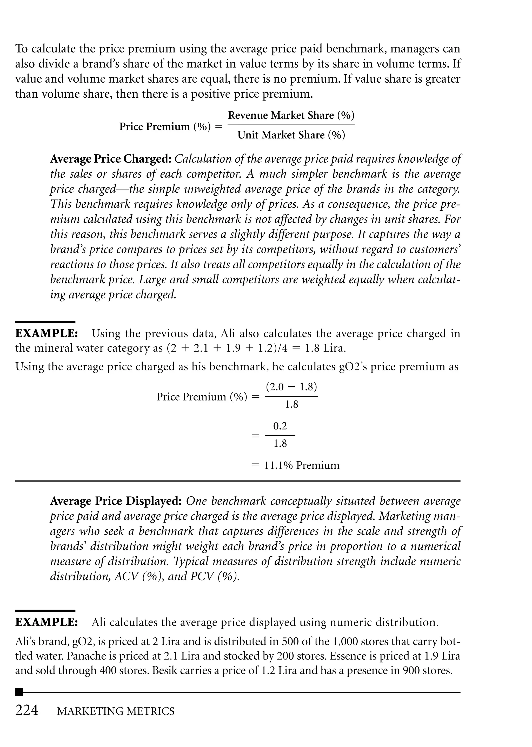 To calculate the price premium using the average price paid benchmark, managers can
also divide a brand’s share of the market in value terms by its share in volume terms. If
value and volume market shares are equal, there is no premium. If value share is greater
than volume share, then there is a positive price premium.
                                               Revenue Market Share (%)
                       Price Premium (%)
                                                 Unit Market Share (%)

       Average Price Charged: Calculation of the average price paid requires knowledge of
       the sales or shares of each competitor. A much simpler benchmark is the average
       price charged—the simple unweighted average price of the brands in the category.
       This benchmark requires knowledge only of prices. As a consequence, the price pre-
       mium calculated using this benchmark is not affected by changes in unit shares. For
       this reason, this benchmark serves a slightly different purpose. It captures the way a
       brand’s price compares to prices set by its competitors, without regard to customers’
       reactions to those prices. It also treats all competitors equally in the calculation of the
       benchmark price. Large and small competitors are weighted equally when calculat-
       ing average price charged.


EXAMPLE: Using the previous data, Ali also calculates the average price charged in
the mineral water category as (2 2.1 1.9 1.2)/4 1.8 Lira.
Using the average price charged as his benchmark, he calculates gO2’s price premium as
                                                       (2.0         1.8)
                               Price Premium (%)
                                                              1.8
                                                         0.2
                                                         1.8
                                                       11.1% Premium


       Average Price Displayed: One benchmark conceptually situated between average
       price paid and average price charged is the average price displayed. Marketing man-
       agers who seek a benchmark that captures differences in the scale and strength of
       brands’ distribution might weight each brand’s price in proportion to a numerical
       measure of distribution. Typical measures of distribution strength include numeric
       distribution, ACV (%), and PCV (%).


EXAMPLE: Ali calculates the average price displayed using numeric distribution.
Ali’s brand, gO2, is priced at 2 Lira and is distributed in 500 of the 1,000 stores that carry bot-
tled water. Panache is priced at 2.1 Lira and stocked by 200 stores. Essence is priced at 1.9 Lira
and sold through 400 stores. Besik carries a price of 1.2 Lira and has a presence in 900 stores.


224      MARKETING METRICS
 